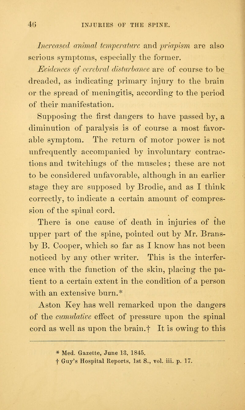 Increased animal temperature and iwiajpism are also serious symptoms, especially tlie former. Evidences of cerebral disturbance are of course to be dreaded, as indicating primary injury to the brain or the spread of meningitis, according to the period of their manifestation. Supposing the first dangers to have passed by, a diminution of paralysis is of course a most favor- able symptom. The return of motor power is not unfrequently accompanied by involuntary contrac- tions and twitchings of the muscles; these are not to be considered unfavorable, although in an earlier stage they are supposed by Brodie, and as I think correctly, to indicate a certain amount of compres- sion of the spinal cord. There is one cause of death in injuries of the upper part of the spine, pointed out by Mr. Brans- by B. Cooper, which so far as I know has not been noticed by any other writer. This is the interfer- ence with the function of the skin, placing the pa- tient to a certain extent in the condition of a person with an extensive burn.* Aston Key has well remarked upon the dangers of the cumulative efifect of pressure upon the spinal cord as well as upon the brain.f It is owing to this * Med. Gazette, June 13, 1845, f Guy's Hospital Reports, 1st S., vol. iii. p. 17.