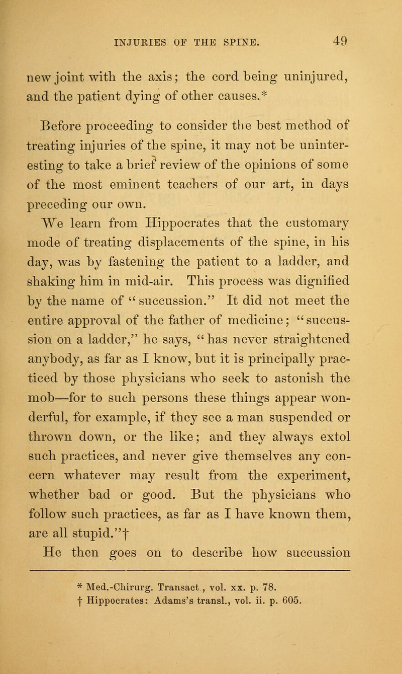 new joint with tlie axis; tlie cord being uninjured, and tlie patient dying of other causes.* Before proceeding to consider the best method of treating injuries of the spine, it may not be uninter- esting to take a brief review of the opinions of some of the most eminent teachers of our art, in days preceding our own. We learn from Hippocrates that the customary mode of treating displacements of the spine, in his day, was by fastening the patient to a ladder, and shaking him in mid-air. This process was dignified by the name of  succussion. It did not meet the entire approval of the father of medicine; succus- sion on a ladder, he says, has never straightened anybody, as far as I know, but it is principally prac- ticed by those physicians who seek to astonish the mob—for to such persons these things appear won- derful, for example, if they see a man suspended or thrown down, or the like; and they always extol such practices, and never give themselves any con- cern whatever may result from the experiment, whether bad or good. But the physicians who follow such practices, as far as I have known them, are all stupid, f He then goes on to describe how succussion * Med.-Chirurg. Transact, vol. xx. p. 78. I Hippocrates: Adams's transl., vol. ii. p. 605.