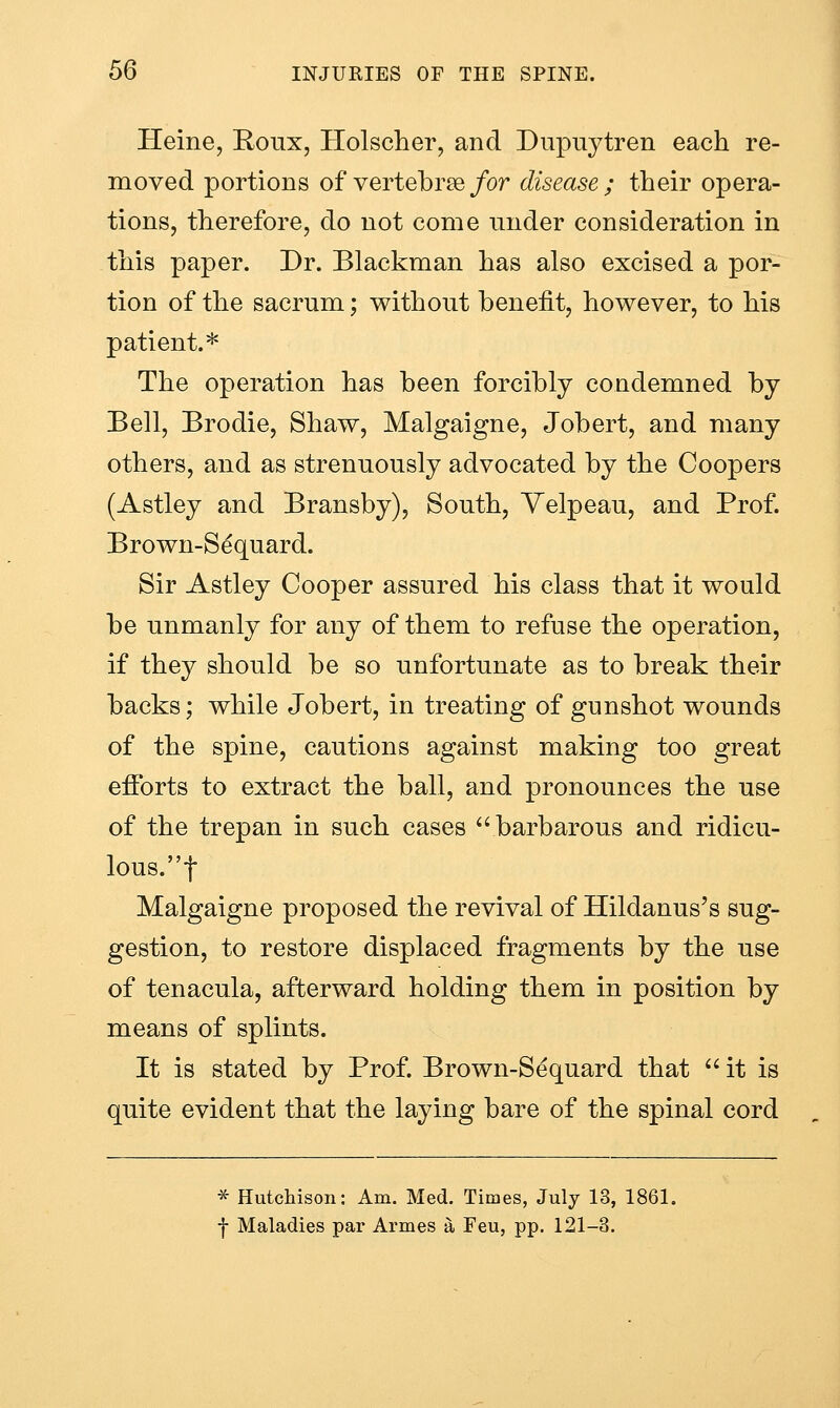 Heine, Roux, Holscher, and Dupiiytren each re- moved portions of vertebrae/or disease ; their opera- tions, therefore, do not come under consideration in this paper. Dr. Blackman has also excised a por- tion of the sacrum; without benefit, however, to his patient.* The operation has been forcibly condemned by Bell, Brodie, Shaw, Malgaigne, Jobert, and many others, and as strenuously advocated by the Coopers (Astley and Bransby), South, Yelpeau, and Prof. Brown-Sequard. Sir Astley Cooper assured his class that it would be unmanly for any of them to refuse the operation, if they should be so unfortunate as to break their backs; while Jobert, in treating of gunshot wounds of the spine, cautions against making too great efibrts to extract the ball, and pronounces the use of the trepan in such cases barbarous and ridicu- lous.t Malgaigne proposed the revival of Hildanus's sug- gestion, to restore displaced fragments by the use of tenacula, afterward holding them in position by means of splints. It is stated by Prof. Brown-Sequard that it is quite evident that the laying bare of the spinal cord * Hutchison: Am. Med. Times, July 13, 1861. t Maladies par Armes a Feu, pp. 121-3.