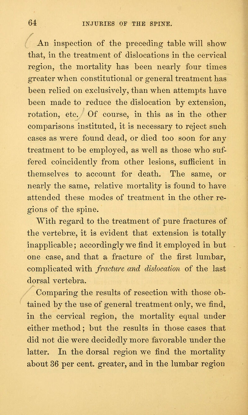 An inspection of the preceding table will show that, in the treatment of dislocations in the cervical region, the mortality has been nearly four times greater when constitutional or general treatment has been relied on exclusively, than when attempts have been made to reduce the dislocation by extension, rotation, etc. Of course, in this as in the other comparisons instituted, it is necessary to reject such cases as were found dead, or died too soon for any treatment to be employed, as well as those who suf- fered coincidently from other lesions, sufficient in themselves to account for death. The same, or nearly the same, relative mortality is found to have attended these modes of treatment in the other re- gions of the spine. With regard to the treatment of pure fractures of the vertebrse, it is evident that extension is totally inapplicable; accordingly we find it employed in but one case, and that a fracture of the first lumbar, complicated with fracture and dislocation of the last dorsal vertebra. Comparing the results of resection with those ob- tained by the use of general treatment only, we find, in the cervical region, the mortality equal under either method; but the results in those cases that did not die were decidedly more favorable under the latter. In the dorsal region we find the mortality about 36 per cent, greater, and in the lumbar region