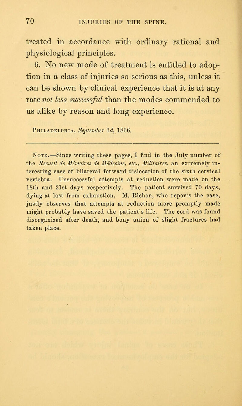 treated in accordance with ordinary rational and physiological principles. 6. 'No new mode of treatment is entitled to adop- tion in a class of injuries so serious as this, unless it can be shown by clinical experience that it is at any rate not less successful than the modes commended to us alike by reason and long experience. Philadelphia, September Zd, 1866. Note.—Since writing these pages, I find in the July number of the Recueil de Memoires de Medecine, etc., llilitaires, an extremely in- teresting case of bilateral forward dislocation of the sixth cervicaL vertebra. Unsuccessful attempts at reduction were made on the 18th and 21st days respectively. The patient survived 70 days, dying at last from exhaustion. M. Richon, who reports the case, justly observes that attempts at reduction more promptly made might probably have saved the patient's life. The cord was found disorganized after death, and bony union of slight fractures had taken place.