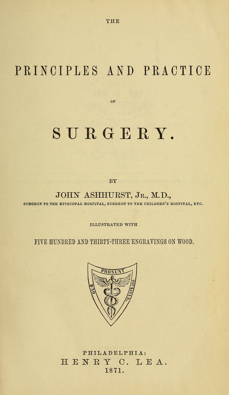 THE PRINCIPLES AND PRACTICE SURGERY. BY JOHlSi ASHHURST, Jr., M.D., SURGEON TO THE EPISCOPAL HOSPITAL, SUEGEON TO THE CHILDREN'S HOSPITAL, ETC. ILLUSTRATED WITH FIVE HUNDRED AND THIRTY-THREE ENGRAVINGS ON WOOD. PHILADELPHIA: HEKET 0. LEA. 1871.