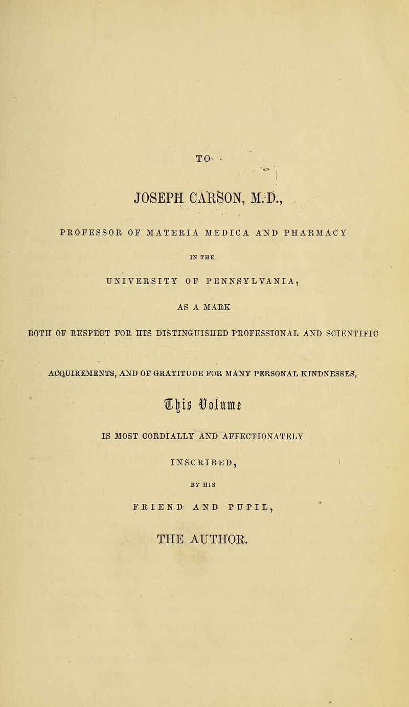 TO- JOSEPH CARSON, M.J)., PROFESSOR OF MATERIA MEDICA AND PHARMACY IN THK UNIVERSITY OF PENNSYLVANIA, AS A MARK BOTH OF RESPECT FOR HIS DISTINUUISHED PROFESSIONAL AND SCIENTIFIC ACQUIREMENTS, AND OF GRATITUDE FOR MANY PERSONAL KINDNESSES, IS MOST CORDIALLY AND AFFECTIONATELY INSCRIBED, ^ BY HIS FRIEND AND PUPIL, THE AUTHOR.