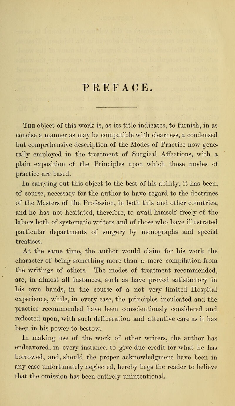 PREFACE. The object of this work is, as its title indicates, to furnisli, in as concise a manner as may be compatible with clearness, a condensed but comprehensive description of the Modes of Practice now gene- rally employed in the treatment of Surgical AiFections, with a plain exposition of the Principles upon which those modes of practice are based. In carrying out this object to the best of his ability, it has been, of course, necessary for the author to have regard to the doctrines of the Masters of the Profession, in both this and other countries, and he has not hesitated, therefore, to avail himself freely of the labors both of systematic writers and of those who have illustrated particular departments of surgery by monographs and special treatises. At the same time, the author would claim for his work the character of being something more than a mere compilation from the writings of others. The modes of treatment recommended, are, in almost all instances, such as have proved satisfactory in his own hands, in the course of a not very limited Hospital experience, while, in every case, the principles inculcated and the practice recommended have been conscientiously considered and reflected upon, with such deliberation and attentive care as it has beeji in his power to bestow. In making use of the work of other writers, the author has endeavored, in every instance, to give due credit for what he has borrowed, and, should the proper acknowledgment have been in any case unfortunately neglected, hereby begs the reader to believe that the omission has been entirely unintentional.