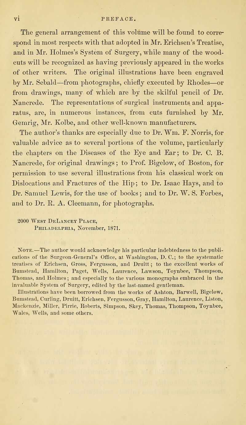 The general arrangement of this volume will be found to corre- spond in most respects with that adopted in Mr. Erichsen's Treatise, and in Mr. Holmes's System of Surgery, while many of the wood- cuts will be recognized as having previously appeared in the works of other writers. The original illustrations have been engraved by Mr. Sebald—from photographs, chiefly executed by Rhodes—or from drawings, many of which are by the skilful pencil of Dr. Ijfancrede. The representations of surgical instruments and appa- ratus, are, in numerous instances, from cuts furnished by Mr. Gemrig, Mr. Kolbe, and other well-known manufacturers. The author's thanks are especially due to Dr. Wm. F. iJ^orris, for valuable advice as to several portions of the volume, particularly the chapters on the Diseases of the Eye and Ear; to Dr. C. B. J^ancrede, for original drawings; to Prof. Bigelow, of Boston, for permission to use several illustrations from his classical work on Dislocations and Fractures of the Hip; to Dr. Isaac Hays, and to Dr. Samuel Lewis, for the use of books ; and to Dr. W. S. Forbes, and to Dr. R. A. Cleemann, for photographs. 2000 West DeLancey Place, Philadelphia, November, 1871. Note.—The author would acknowledge his particular indebtedness to the publi- cations of the Surgeon-General's Office, at Washington, D. C; to the systematic treatises of Erichsen, Gross, Fergusson, and Druitt; to the excellent works of Bumstead, Hamilton, Paget, Wells, Laurence, Lawson, Toynbee, Thompson, Thomas, and Holmes; and especially to the various monographs embraced in the invaluable System of Surgery, edited by the last-named gentleman. Illustrations have been borrowed from the works of Ashton, Barwell, Bigelow, Bumstead, Curling, Druitt, Erichsen, Fergusson, Gray, Hamilton, Laurence, Liston, Mackenzie, Miller, Pirrie, Roberts, Simpson, Skey, Thomas, Thompson, Toynbee, Wales, AVells, and some others.