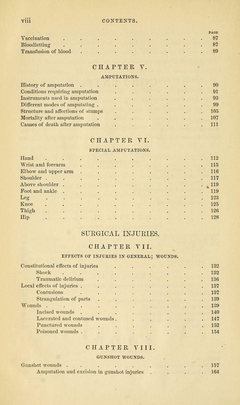 Vaccination Bloodletting Transfusion of blood FAOE 87 87 CHAPTER V. AMPUTATIONS. History of amputation . Conditions requiring amputation Instruments used in amputation Different modes of amputating . Structure and affections of stumps Mortality after amputation Causes of death, after amputation 90 91 93 99 105 107 111 CHAPTER YI. SPECIAL AMPUTATIONS Hand Wrist and forearm Elbow and upper arm Shoulder . Above shoulder Foot and ankle Leg Knee Thigh Hip 113 115 116 117 119 119 123 125 126 128 SURaiCAL INJURIES. CHAPTER YII EFFECTS OF INJURIES IN GENERAL; WOUNDS. Constitutional effects of injuries ...... 133 Shock 182 Traumatic delirium 136 Local effects of injuries . 137 Contusions 137 Strangulation of parts 139 Wounds .... 139 Incised wounds . 140 Lacerated and contused wounds 147 Punctured wounds . 153 Poisoned wounds . 154 CHAPTER VIII GUNSHOT WOUNDS. Gunshot wounds ...... Amputation and excision in gunshot injuries 157 164