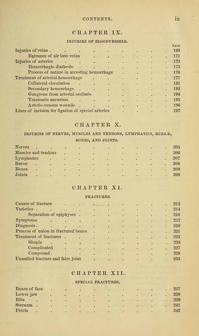 CHAPTER IX. INJURIES OF BLOODVESSELS. Injuries of veins . . . . , Entrance of air into veins Injuries of arteries .... Hemorrhagic diathesis Process of nature in arresting liemorrliage Treatment of arterial hemorrhage Collateral circulation Secondary hemorrhage Gangrene from arterial occlusio Traumatic aneurism Arterio-venous wounds . Lines of incision for ligation of special arteries PAGE 169 171 173 175 176 177 191 193 194 •195 196 197 CHAPTER X. INJURIES OP NERVES, MUSCLES AND TENDONS, LYMPHATICS, BURS^, BONES, AND JOINTS. Nerves Muscles and tendons Lymphatics Bursge Bones Joints 305 306 307 308 308 308 CHAPTER XI. FRACTURES. Causes of fracture Varieties .... Separation of epiphyses . Symptoms Diagnosis .... Process of union in fractured bones Treatment of fractures . Simple Complicated Compound. Ununited fracture and false joint 313 314 316 317 330 331 333 333 337 338 333 CHAPTER XII. , SPECIAL FRACTURES. Bones of face Lovper jaw Eibs Sternum . Pelvis 337 338 339 341 343
