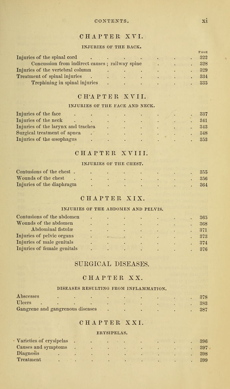 CHAPTER XYI. INJURIES OF THE BACK. Injuries of tlie spinal cord Concussion from indirect causes Injuries of the vertebral column Treatment of spinal injuries Trephining in spinal injuries PAGE . 322 ; railway spine . 328 . . 329 . 334 . . 335 CH'APTER XYI I. INJURIES OF THE FACE AND NECK. Injuries of the face Injuries of the neck Injuries of tlie larynx and trachea Surgical treatment of apnea Injuries of the oesophagus 337 341 343 348 353 CHAPTER XVIII. INJURIES OF THE CHEST. Contusions of the chest . Wounds of the chest Injuries of the diaphragm CHAPTER XIX. INJURIES OF THE ABDOMEN AND PELVIS. Contusions of the abdomen Wounds of the abdomen Abdominal fistulas Injuries of pelvic organs Injuries of male genitals Injuries of female genitals 355 356 364 365 368 371 373 374 376 SUEGICAL DISEASES. CHAPTER XX. DISEASES RESULTING FROM INFLAMMATION. Abscesses Ulcers .... Gangrene and gangrenous diseases CHAPTER XXI, ERYSIPELAS. Varieties of erysipelas Causes and symptoms Diagnosis Treatment 378 388 387 396 397 398 399