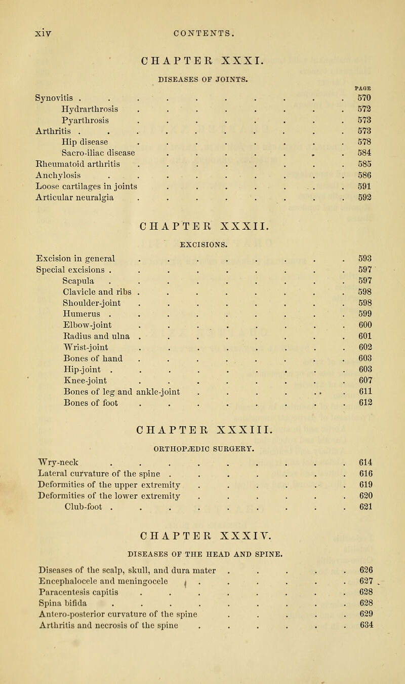 CHAPTER XXXI. Synovitis . Hydrarthrosis Pyartlirosis Arthritis . Hip disease Sacro-iliac disease Rheumatoid arthritis Anchylosis Loose cartilages in joints Articular neuralgia DISEASES OF JOINTS. CHAPTER XXXII. EXCISIONS, Excision in general Special excisions . Scapula Clavicle and ribs Shoulder-joint Humerus . Elbow-joint Radius and ulna Wrist-joint Bones of hand Hip-joint , Knee-joint Bones of leg and ankle-joint Bones of foot CHAPTER XXXIII. ORTHOPEDIC SURGERY. Wry-neck Lateral curvature of the spine . Deformities of the upper extremity Deformities of the lower extremity Club-foot . CHAPTER XXXIY. DISEASES OF THE HEAD AND SPINE. Diseases of the scalp, skull, and dura mater Encephalocele and meningocele i Paracentesis capitis Spina bifida .... Antcro-posterior curvature of the spine Arthritis and necrosis of the sjiine