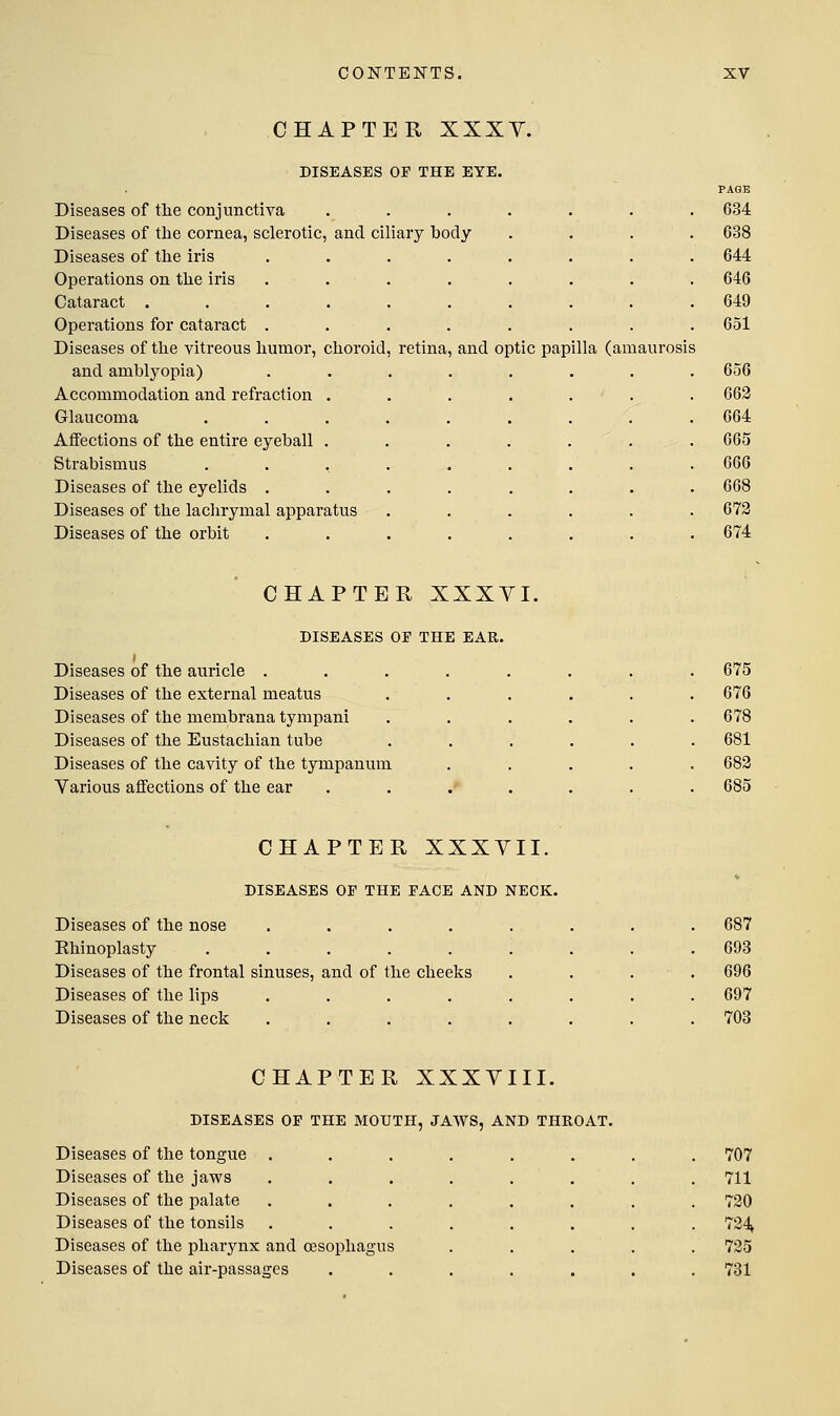 CHAPTER XXXY. DISEASES OP THE EYE. Diseases of tlie conjunctiva ... Diseases of the cornea, sclerotic, and ciliary body Diseases of the iris Operations on the iris Cataract . Operations for cataract . Diseases of the vitreous humor, choroid, retina and amblyopia) Accommodation and refraction Glaucoma Affections of the entire eyeball Strabismus Diseases of the eyelids . Diseases of the lachrymal apparatus Diseases of the orbit and optic papilla (amaurosis PAGE 634 638 644 646 649 651 656 663 664 665 666 668 672 674 CHAPTER XXXVI. DISEASES OP THE EAR. Diseases of the auricle . Diseases of the external meatus Diseases of the membrana tympani Diseases of the Eustachian tube Diseases of the cavity of the tympanum Various affections of the ear 675 676 678 681 683 685 CHAPTER XXXVII. DISEASES OP THE PACE AND NECK. Diseases of the nose .... Ehinoplasty ..... Diseases of the frontal sinuses, and of the cheeks Diseases of the lips .... Diseases of the neck .... 687 693 696 697 703 CHAPTER XXXVIII, DISEASES OP THE MOUTH, JAWS, AND THROAT Diseases of the tongue . Diseases of the jaws Diseases of the palate Diseases of the tonsils Diseases of the pharynx and oesophagus Diseases of the air-passages 707 711 730 734» 735 781