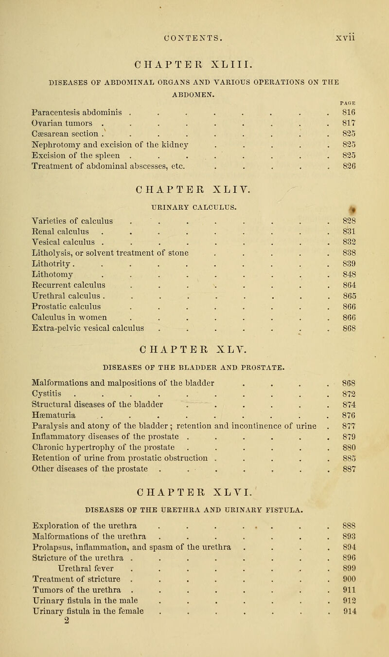 CHAPTER XL 111. DISEASES OF ABDOMINAL ORGANS AND VARIOUS OPERATIONS ON THE ABDOMEN. Paracentesis abdominis . Ovarian tumors .... Ca3sarean section .' . . . Nephrotomy and excision of tlie kidney- Excision of tlie spleen . Treatment of abdominal abscesses, etc. CHAPTER XLIY. URINARY CALCULUS. Varieties of calculus .  . Renal calculus Vesical calculus . Litholysis, or solvent treatment of stone Litliotrity.... Litbotomy Recurrent calculus Urethral calculus . Prostatic calculus Calculus in women Extra-pelvic vesical calculus CHAPTER XLY. DISEASES OP THE BLADDER AND PROSTATE. Malformations and malpositions of the bladder Cystitis ......... Structural diseases of the bladder ..... Hgematuria Paralysis and atony of the bladder ; retention and incontinence of urine Inflammatory diseases of the prostate ..... Chronic hypertrophy of the prostate ..... Retention of mine from prostatic obstruction .... Other diseases of the prostate ...... CHAPTER XLY I. DISEASES OP THE URETHRA AND URINARY FISTULA. Exploration of the urethra Malformations of the urethra Prolapsus, inflammation, and spasm of Steicture of the urethra . Urethral fever Treatment of stricture . Tumors of the urethra . Urinary fistula in the male Urinary fistula in the female 2 the urethra