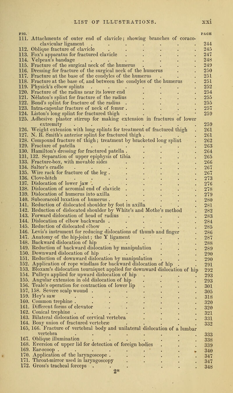 FIG. PAGE 111. Attachments of outer end of clavicle; showing branches of coraco- clavicular ligament 112. Oblique fracture of clavicle 113. Fox's apparatus for fractured clavicle 114. Velpeau's bandage 115. Fracture of the surgical neck of the humerus 116. Dressing for fracture of the surgical neck of the humerus 117. Fracture at the base of the condyles of the humerus 118. Fracture at the base of, and between the condyles of the humerus 119. Physick's elbow splints . . . 120. Fracture of the radius near its lower end 121. N^laton's splint for fracture of the radius 122. Bond's splint for fracture of the radius .... 123. Intra-capsular fracture of neck of femur .... 124. Liston's long splint for fractured thigh .... 125. Adhesive plaster stirrup for making extension in fractures of lower extremity ....... 126. Weight extension with long splints for treatment of fractured thigh 127. N. E. Smith's anterior splint for fractured thigh . 128. Compound fracture Of thigh; treatment by bracketed long splint 129. Fracture of patella ...... 130. Hamilton's dressing for fractured patella .... 131. 132. Separation of upper epiphysis of tibia 133. Fracture-box, with movable sides .... 134. Salter's cradle ....... 135. Wire rack for fracture of the leg . . . . 136. Clove-hitch . . . . . • . 137. Dislocation of lower jaw ...... 138. Dislocation of acromial end of clavicle .... 139. Dislocation of humerus into axilla . . . ■ . 140. Subcoracoid luxation of humerus ..... 141. Keduction of dislocated shoulder by foot in axilla 142. Eeduction of dislocated shoulder by White's and Mothe's method 143. Forward dislocation of head of radius .... 144. Dislocation of elbow backwards ..... 145. Eeduction of dislocated elbow ..... 146. Levis's instrument for reducing dislocations of thumb and finger 147. Anatomy of the hip-joint; the Y ligament . ' . . 148. Backward dislocation of hip ..... 149. Eeduction of backward dislocation by manipulation 150. Downward dislocation of hip ..... 151. Eeduction of downward dislocation by manipulation 152. Application of rope windlass for backward dislocation of hip . 153. Bloxam's dislocation tourniquet applied for downward dislocation of hip 154. Pulleys applied for upward dislocation of hip 155. Angular extension in old dislocation of hip 156. Teale's operation for contraction of lower lip 157. 158. Severe scalp wound . 159. Hey's saw . . . . 160. Common ti'ephiue .... 161. Different forms of elevator 162. Conical trephine .... 163. Bilateral dislocation of cervical vertebra 164. Bony union of fractured vei'tebras 165,166. Fracture of vertebral body and unilateral dislocation of a lumbar vertebra ..... 167. Oblique illumination .... 168. Eversion of upper lid for detection of foreign bodies 169. Ear-scoop . . . , . . ■ 170. Application of the laryngoscope . 171. Throat-mirror used in laryngoscopy 172. Gross's tracheal forceps . 2*