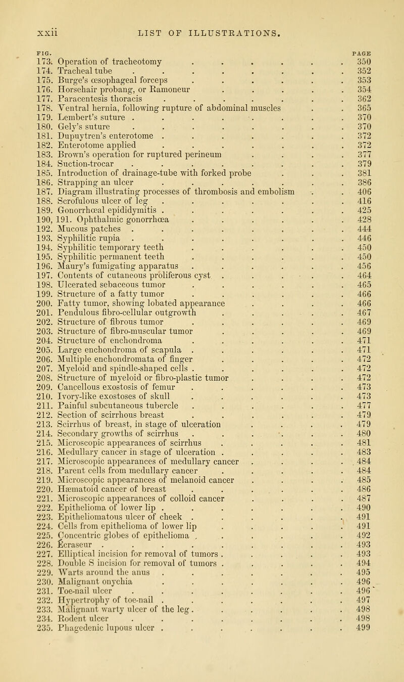 FIG. 173. Operation of tracheotomy 1T4. Tracheal tube 175. Surge's oesophageal forceps 176. Horsehair probang, or Ranioneur 177. Paracentesis thoracis 178. Yentral hernia, following rupture of abdominal muscles 179. Lembert's suture .... 180. Gely's suture .... 181. Dupuytren's enterotome . 182. Enterotome applied 183. Brown's operation for ruptured perineum 184. Suction-trocar .... 185. Introduction of drainage-tube with forked probe 186. Strapping an ulcer 187. Diagram illustrating processes of thrombosis and embolism 188. Scrofulous ulcer of leg 189. Gonorrhoeal epididymitis . 190. 191. Ophthalmic gonorrhoea 192. Mucous patches .... 193. Syphilitic rupia .... 194. Syphilitic temporary teeth 195. Syphilitic permanent teeth 196. Maury's fumigating apparatus 197. Contents of cutaneous proliferous cyst. . 198. Ulcerated sebaceous tumor 199. Structure of a fatty tumor 200. Fatty tumor, showing lobated appearance 201. Pendulous fibro-cellular outgrowth 202. Structure of fibrous tumor 203. Structure of fibro-muscular tumor 204. Structure of enchondroma 205. Lai'ge enchondroma of scapula . 206. Multiple enchondromata of finger 207. Myeloid and spindle-shaped cells . 208. Structure of myeloid or fibro-plastic tumor 209. Cancellous exostosis of femur 210. Ivory-like exostoses of skull 211. Painful subcutaneous tubercle 212. Section of scirrhous breast 213. Scirrhus of breast, in stage of ulceration 214. Secondary growths of scirrhus 215. Microscopic appearances of scirrhus 216. Medullary cancer in stage of ulceration . 217. Microscopic appearances of medullary cancer 218. Parent cells from medullary cancer 219. Microscopic appearances of melanoid cancer 220. Hsematoid cancer of breast 221. Microscopic appearances of colloid cancer 222. Epithelioma of lower lip . 223. Epitheliomatous ulcer of cheek . 224. Cells from epithelioma of lower lip 225. Concentric globes of epithelioma , 226. ficraseur ..... 227. Elliptical incision for removal of tumors . 228. Double S incision for removal of tumors . 229. Warts around the anus 230. Malignant onychia 231. Toe-nail ulcer 232. Hypertrophy of toe-nail . 233. Malignant warty ulcer of the leg, 234. Rodent ulcer 235. Phagedenic lupous ulcer .