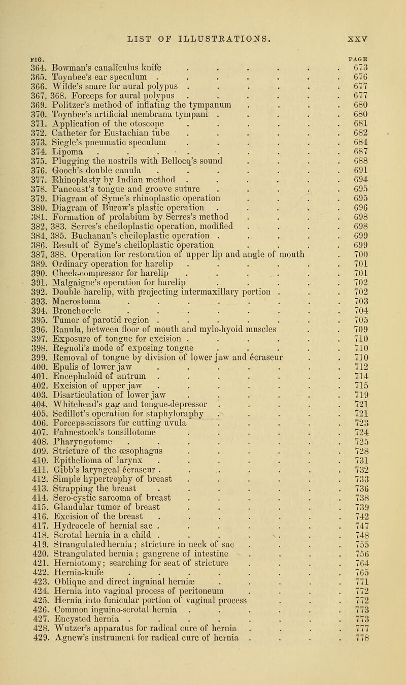 FIS. 364. Bowman's canaliculus knife 365. Toyubee's ear speculum .... 366. Wilde's snare for aural polypus . 367. 368. Forceps for aural polypus 369. Politzer's method of inflating the tympanum 370. Toynbee's artificial membrana tympaui . 371. Application of the otoscope 372. Catheter for Eustachian tube 373. Siegie's pneumatic speculum 374. Lipoma . . . . 375. Plugging the nostrils with Bellocq's sound 376. Gooch's double canula .... 377. Ehinoplasty by Indian method 378. Pancoast's tongue and groove suture 379. Diagram of Syme's rhinoplastic operation 380. Diagram of Burow's plastic operation 381. Formation of prolabium by Serres's method 382. 383. Serres's cheiloplastic operation, modified 384, 385. Buchanan's cheiloplastic operation . 386. Kesult of Syme's cheiloplastic operation 387, 388. Operation for restoration of upper lip and angle of mouth 389. Ordinary operation for harelip 390. Cheek-compressor for harelip . . . , 391. Malgaigne's operation for harelip 392. Double harelip, with projecting intermaxillary portion 393. Macrostoma ..... 394. Bronchocele ..... 395. Tumor of parotid region .... 396. Eanula, between floor of mouth and mylo-hyoid muscles 397. Exposure of tongue for excision . 398. Eeguoli's mode of exposing tongue 399. Eemoval of tongue by division of lower jaw and 6craseur 400. Epulis of lower jaw .... 401. Encephaloid of antrum .... 402. Excision of upper jaw .... 403. Disarticulation of lower jaw 404. Whitehead's gag and tongue-depressor 405. Sedillot's operation for staphyloraphy 406. Forceps-scissors for cutting uvula 407. Fahnestock's tonsillotome 408. Pharyngotome ..... 409. Stricture of the oesophagus 410. Epithelioma of larynx .... 411. Gibb's laryngeal 6craseur .... 412. Simple hypertrophy of breast 413. Strapping the breast .... 414. Sero-cystic sarcoma of breast 415. Glandular tumor of breast 416. Excision of the breast .... 417. Hydrocele of hernial sac .... 418. Scrotal hernia in a child .... 419. Strangulated hernia; stricture in neck of sac 420. Strangulated hernia ; gangrene of intestine 421. Herniotomy; searching for seat of stricture 422. Hernia-knife ..... 423. Oblique and direct inguinal hernias 424. Hernia into vaginal process of peritoneum 425. Hernia into funicular portion of vaginal process 426. Common inguino-scrotal hernia 427. Encysted hernia ..... 428. Wutzer's apparatus for radical cure of hernia 429. Aguew's instrument for radical cure of hernia .