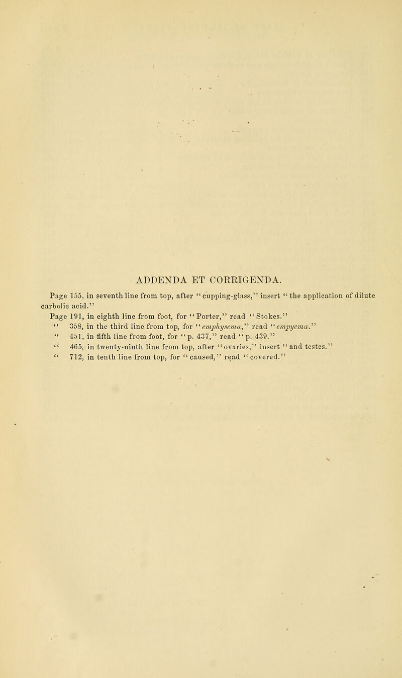 ADDENDA ET CORRIGENDA. Page 155, in seventh line from top, after cupping-glass, insert  the application of dilute carbolic acid. Page 191, in eighth line from foot, for  Porter, read  Stokes.  358, in the third line from top, for '■'■ emphysema,'''' read ''empyema.''''  451, in fifth line from foot, for p. 437, read p. 439.  465, in twenty-ninth line from top, after ovaries, insert and testes.  712, in tenth line from top, for caused, read  covered.