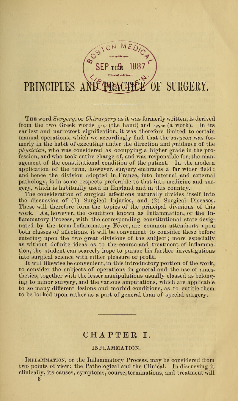 PBINCIPLES AMB'A€ffirOF SURGERY. The word Surgery^ or Chirurgery as it was formerly written, is derived from tlie two Greek words x^t^P (tlie hand) and spyov (a work). In its earliest and narrowest signification, it was therefore limited to certain manual operations, which we accordingly find that the surgeon was for- merly in the habit of executing under the direction and guidance of the physician, who was considered as occupying a higher grade in the pro- fession, and who took entire charge of, and was responsible for, the man- agement of the constitutional condition of the patient. In the modern application of the term, however, surgery embraces a far wider field ; and hence the division adopted in France, into internal and external pathology, is in some respects preferable to that into medicine and sur- gery, which is habitually used in England and in this country. The consideration of surgical affections naturally divides itself into the discussion of (1) Surgical Injuries, and (2) Surgical Diseases. These will therefore form the topics of the principal divisions of this work. As, however, the condition known as Inflammation, or the In- flammatory Process, with the corresponding constitutional state desig- nated by the term Inflammatory Fever, are common attendants upon both classes of affections, it will be convenient to consider these before entering upon the two great divisions of the subject; more especially as without definite ideas as to the course and treatment of inflamma- tion, the student can scarcely hope to pui'sue his further investigations into surgical science with either pleasure or profit. It will likewise be convenient, in this introductory portion of the work, to consider the subjects of operations in general and the use of anaes- thetics, together with the lesser manipulations usually classed as belong- ing to minor surgery, and the various amputations, which are applicable to so many different lesions and morbid conditions, as to entitle them to be looked upon rather as a part of general than of special surgery. CHAPTER I. INFLAMMATION. Inflammation, or the Inflammatory Process, may be considered from two points of view: the Pathological and the Clinical. In discussing it clinicallj^, its causes, symptoms, course, terminations, and treatment will 3