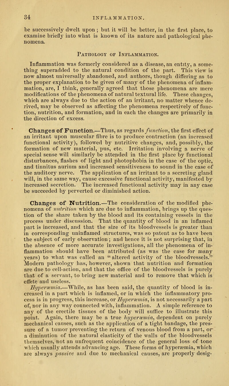 be successively dwelt upon ; but it will be better, in the first place, to examine briefly into what is known of its nature and pathological phe- nomena. Pathology op Inflammation. Inflammation was formerly considered as a disease, an entity, a some- thing superadded to the natui-al condition of the part. This view is now almost universally abandoned, and authors, though diflfering as to the proper explanation to be given of many of the phenomena of inflam- mation, are, I think, generally agreed that those phenomena are mere modifications of the phenomena of natural textural life. These changes, which are always due to the action of an irritant, no matter whence de- rived, may be observed as affecting the phenomena respectively of func- tion, nutrition, and formation, and in each the changes are primarily in the direction of excess. Changes of Function.—Thus, as regards ftmction, the first effect of an irritant upon muscular fibre is to produce contraction (an increased functional activity), followed by nutritive changes, and, possibl}^, the formation of new material, pus, etc. Irritation involving a nerve of special sense will similarly be attended in the first place by functional disturbances, flashes of light and photophobia in the case of the optic, and tinnitus aurium and increased sensitiveness to sound in the case of the auditory nerve. The application of an irritant to a secreting gland will, in the same way, cause excessive functional activity, manifested by increased secretion. The increased functional activity may in any case be succeeded by perverted or diminished action. Changes of Nutrition.—The consideration of the modified phe- nomena of nutrition which are due to inflammation, brings up the ques- tion of the share taken by the blood and its containing vessels in the process under discussion. That the quantity of blood in an inflamed part is increased, and that the size of its bloodvessels is greater than in corresponding uninflamed structures, was so patent as to have been the subject of earlj'^ observation; and hence it is not surprising that, in the absence of more accurate investigations, all the phenomena of in- flammation should have been attributed (as was the case for many years) to what was called an  altered activity of the bloodvessels. Modern pathology has, however, shown that nutrition and formation are due to cell-action, and that the office of the bloodvessels is purely that of a servant, to bring new material and to remove that which is effete and useless. Eypersemia.—While, as has been said, the quantity of blood is in- creased in a part which is inflamed, or in which the inflammatory pro- cess is in progress, this increase, or Hyperseinia, is not necessarily a part of, nor in any way connected with, inflammation. A simple reference to any of the erectile tissues of the body will suflfice to illustrate this point. Again, there may be a true hypersemia, depeudent on purely mechanical causes, such as the application of a tight bandage, the j^res- sure of a tumor preventing the return of venous blood from a part, or a diminution of the natural elasticity of the walls of the bloodvessels themselves, not an unfrcquent coincidence of the general loss of tone wliich usually' attends advancing age. These forms of hj'persemia, which are always passive and due to mechanical causes, are properly desig-