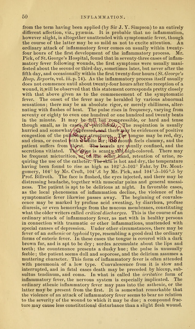 from the term having been applied (by Sir J. Y. Simpson) to an entirely different affection, viz., pyaemia. It is probable that no inflammation, however slight, is altogether unattended with symptomatic fever, though the course of the latter ma}- be so mild as not to excite attention. An ordinary attack of inflammatory fever comes on usually within twentj'- four hours of the first development of the inflammatory process, Mr. Pick, of St. George's Hospital, found that in seventy-tliree cases of inflam- mator}^ fever following wounds, the first symptoms were usually mani- fested about the second or third day, sometimes later, but never after the fifth day, and occasionally within the first twenty-four hours (St. George^s Hosp. Eej)orts, vol. iii.p. 14). As the inflammatory^ process itself usually does not commence until about twenty-four hours after the reception of a wound, it will be observed that this statement coi'responds pretty closely with that above given as to the commencement of the symptomatic fever. The onset of the fever may be heralded b}'^ various abnormal sensations; there may be an absolute rigor, or merely chilliness, alter- nating with flushes of heat. The pulse rises in frequency, varying from seventy or eighty to even one hundred or one hundred and twenty beats in the minute. It may l3e--MTn5wf~3xMa;ipressible, or hard and tense though small, as in ca^^^8f'^^perito'i:firtQ/I^^he respiration is usually hurried and somewhat^^ressedyaad there W^ be evidences of positive congestion of the pummiaj'Ar|Struc.tureR. Tl<c\ongue may be red, dry, and clean, or coated with w white lair; ICnemoutih feels clammy, and the patient suffers from Vh>rst. -¥!*«'baiels are u/suallj^ confined, and the secretions vitiated. T^e'^ige is scantx^a^d/^igh-colored. There may be frequent micturition7^)3a:4t»4i /?hr6 (fe^tfi^i>lmnd, retention of urine, re- quiring the use of the catheterr-The-sfetiTTs hot and dry, the temperature having been found to rise as high as 102°.5-103° Fahr. bv Dr. Mont- gomery, 104° by Mr. Croft, 104°.6 by Mr. Pick, and 104°.5-105°.5 by Prof. Billroth. The face is flushed, the eyes injected, and there may be distressing headache, together with muscular pains and general uneasi- ness. The patient is apt to be delirious at night. In favorable cases, as the local phenomena of inflammation decline, the violence of the symptomatic fever likewise passes away. The beginning of convales- cence may be marked by profuse acid sweating, b}' diarrhoea, profuse diuresis, or even hemorrhage from the mucous membranes, constituting what the older writers called critical discharges. This is the course of an ordinaiy attack of inflammatory fever, as met with in healthy persons in connection with traumatic or other inflammations, unattended with special causes of depression. Under other circumstances, there may be fever of an asthenic or typhoid type, resembling a good deal the ordinary forms of enteric fever. In these cases the tongue is covered with a dark brown fur, and is apt to be dry; sordes accumulate about the lips and teeth; the countenance presents a dusky hue; the pulse is unusually feeble; the patient seems dull and soporose, and the delirium assumes a muttering character. This form of inflammatory fever is often attended with pneumonia of a low type. Convalescence from it is slow and interrupted, and in fatal cases death may be preceded by hiccup, sub- sultus tendinum, and coma. In what is called the irritative form of inflammatory fever, the nervous system is especially implicated. The ordinary sthenic inflammatory fever may pass into the asthenic, or the latter may be present from the first. It is somewhat remarkable that the violence of an attack of inflammatory fever seems to bear no relation to the severity of the wound to which it may be due ; a compound frac- ture may cause less constitutional disturbance than a slight flesh wound.
