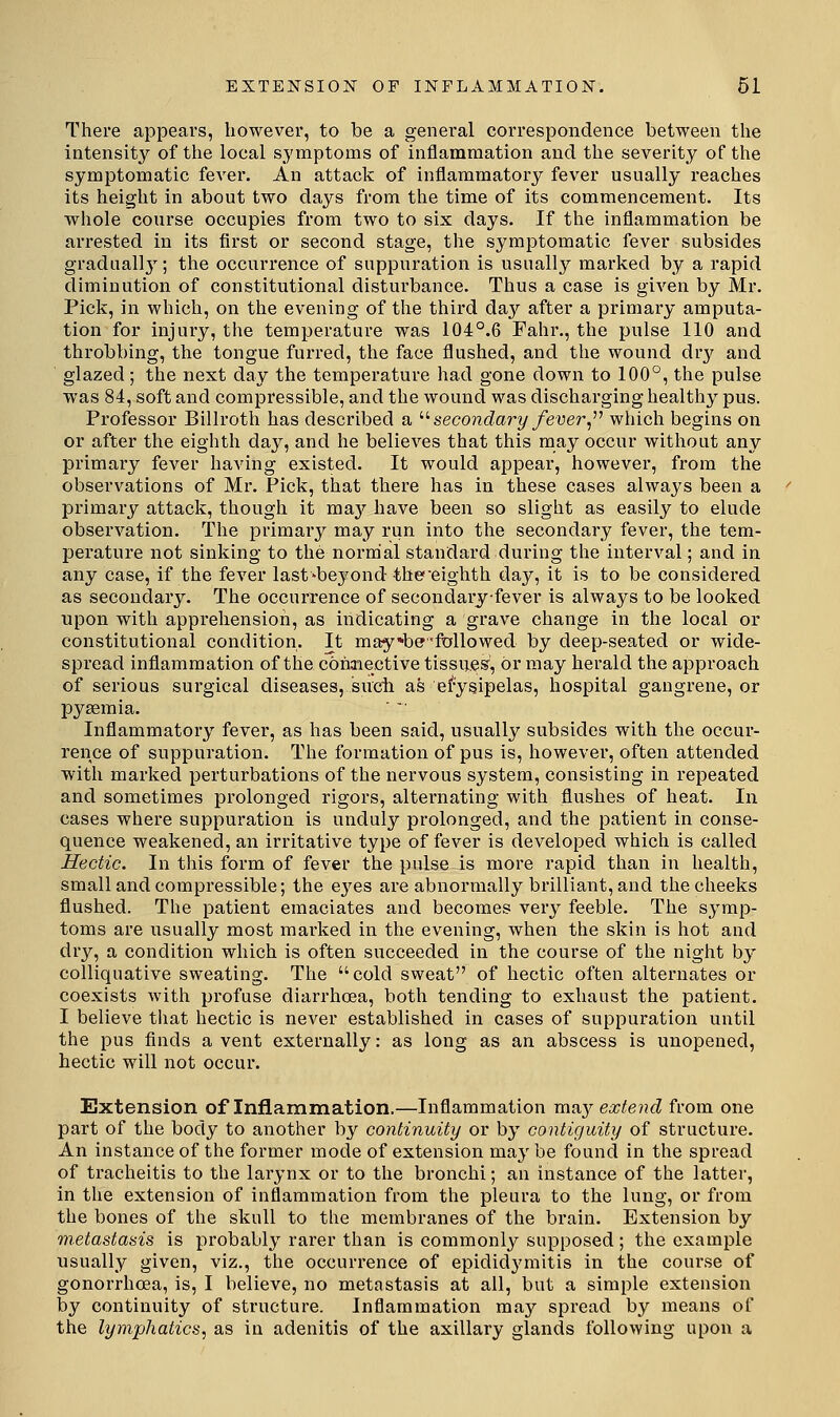 There appears, however, to be a general correspondence between the intensity of the local symptoms of inflammation and the severity of the symptomatic fever. An attack of inflammatory fever usually reaches its height in about two days from the time of its commencement. Its whole course occupies from two to six days. If the inflammation be arrested in its first or second stage, the symptomatic fever subsides graduall}^; the occurrence of suppuration is usuall}'' marked by a rapid diminution of constitutional disturbance. Thus a case is given by Mr. Pick, in which, on the evening of the third daj'' after a primary amputa- tion for injury, the temperature was 104°.6 Fahr., the pulse 110 and throbbing, the tongue furred, the face flushed, and the wound dry and glazed; the next day the temperature had gone down to 100°, the pulse was 84, soft and compressible, and the wound was discharging liealthy pus. Professor Billroth has described a '■''secondary fever^'''' which begins on or after the eighth day, and he believes that this may occur without any primary fever having existed. It would appear, however, from the observations of Mr. Pick, that there has in these cases always been a primary attack, though it ma}? have been so slight as easily to elude observation. The primary may run into the secondary fever, the tem- perature not sinking to the normal standard during the interval; and in any case, if the fever last-beyond the eighth day, it is to be considered as secondary. The occurrence of secondary-fever is always to be looked upon with apprehension, as indicating a grave change in the local or constitutional condition. It may*befollowed by deep-seated or wide- spread inflammation of the cohaiective tissues, or may herald the approach of serious surgical diseases, sucli as efysipelas, hospital gangrene, or pyaemia. Inflammatory fever, as has been said, usually subsides with the occur- rence of suppuration. The formation of pus is, however, often attended with marked perturbations of the nervous system, consisting in repeated and sometimes prolonged rigors, alternating with flushes of heat. In cases where suppuration is unduly prolonged, and the patient in conse- quence weakened, an irritative type of fever is developed which is called Hectic. In this form of fever the pulse is more rapid than in health, small and compressible; the ej^es are abnormally brilliant, and the cheeks flushed. The patient emaciates and becomes very feeble. The symp- toms are usually most marked in the evening, when the skin is hot and dry, a condition which is often succeeded in the course of the night by colliquative sweating. The cold svveat of hectic often alternates or coexists with profuse diari'hoea, both tending to exhaust the patient. I believe that hectic is never established in cases of suppuration until the pus finds a vent externally: as long as an abscess is unopened, hectic will not occur. Extension of Inflammation.—Inflammation raa.y extend from one part of the body to another by continuity or by contiguity of structure. An instance of the former mode of extension may be found in the spread of tracheitis to the larynx or to the bronchi; an instance of the latter, in the extension of inflammation from the pleura to the lung, or from the bones of the skull to the membranes of the brain. Extension by metastasis is probably rarer than is commonly supposed; the example usually given, viz., the occurrence of epididymitis in the course of gonorrhoea, is, I believe, no metastasis at all, but a simple extension b}'^ continuity of structure. Inflammation may spread by means of the lymphatics, as in adenitis of the axillary glands following upon a