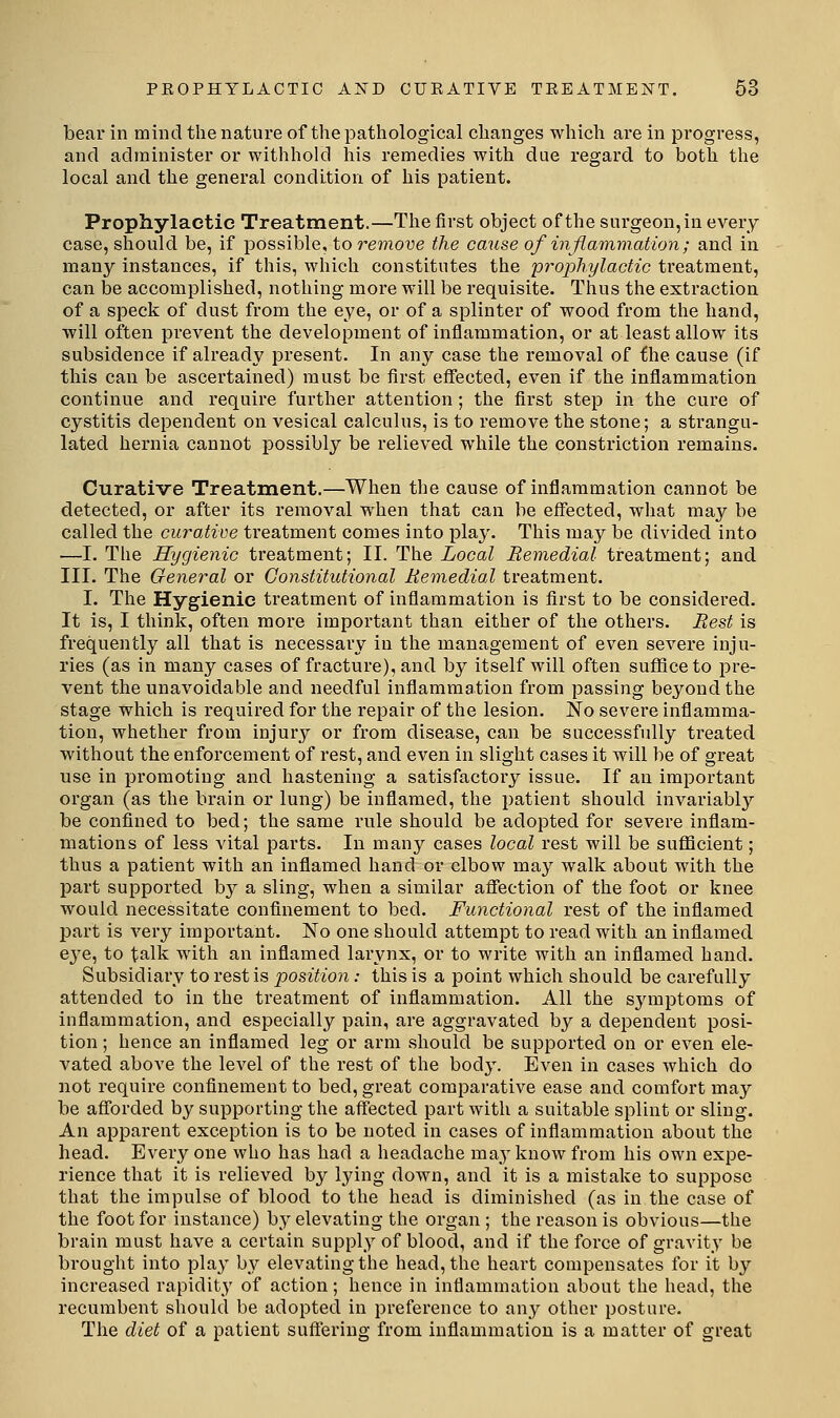bear in mind the nature of the pathological changes which are in progress, and administer or withhold his remedies with due regard to both the local and the general condition of his patient. Prophylactic Treatment.—The first object of the surgeon, in every case, should be, if possible, to remove the cause of inflammation; and in many instances, if this, which constitutes the prophylactic treatment, can be accomplished, nothing more will be requisite. Thus the extraction of a speck of dust from the eye, or of a splinter of wood from the hand, will often prevent the development of inflammation, or at least allow its subsidence if already present. In any case the removal of the cause (if this can be ascertained) must be first effected, even if the inflammation continue and require further attention ; the first step in the cure of cystitis dependent on vesical calculus, is to remove the stone; a strangu- lated hernia cannot possibly be relieved while the constriction remains. Curative Treatment.—When the cause of inflammation cannot be detected, or after its removal when that can be effected, what may be called the curative treatment comes into play. This may be divided into —I. The Hygienic treatment; II. The Local Remedial treatment; and III. The General or Constitutional Remedial treatment. I. The Hygienic treatment of inflammation is first to be considered. It is, I think, often more important than either of the others. Rest is frequently all that is necessary in the management of even severe inju- ries (as in many cases of fracture), and by itself will often suffice to pre- vent the unavoidable and needful inflammation from passing beyond the stage which is required for the repair of the lesion. No severe inflamma- tion, whether from injury or from disease, can be successfully treated without the enforcement of rest, and even in slight cases it will be of great use in promoting and hastening a satisfactory issue. If an important organ (as the brain or lung) be inflamed, the patient should invariably be confined to bed; the same rule should be adopted for severe inflam- mations of less vital parts. In many cases local rest will be suflacient; thus a patient with an inflamed hand or elbow may walk about with the part supported by a sling, when a similar affection of the foot or knee would necessitate confinement to bed. Functional rest of the inflamed part is very important. No one should attempt to read with an inflamed eye, to talk with an inflamed larynx, or to write with an inflamed hand. Subsidiary to rest is position: this is a point which should be carefully attended to in the treatment of inflammation. All the symptoms of inflammation, and especially pain, are aggravated by a dependent posi- tion ; hence an inflamed leg or arm should be supported on or even ele- vated above the level of the rest of the body. Even in cases which do not require confinement to bed, great comparative ease and comfort may be afforded by supporting the affected part with a suitable splint or sling. An apparent exception is to be noted in cases of inflammation about the head. Everyone who has had a headache may know from his own expe- rience that it is relieved by lying down, and it is a mistake to suppose that the impulse of blood to the head is diminished (as in the case of the foot for instance) by elevating the organ ; the reason is obvious—the brain must have a certain supply of blood, and if the force of gravity be brought into play by elevating the head, the heart compensates for it by increased rapidity of action; hence in inflammation about the head, the recumbent should be adopted in preference to any other posture. The diet of a patient suftering from inflammation is a matter of great