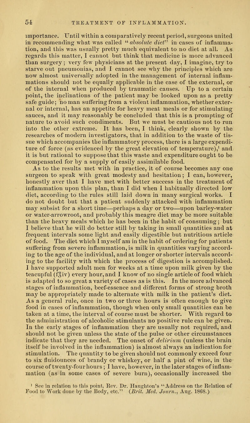 importance. Lentil within a compai'atively recent period, surgeons united in recommending wliat was called  absolute clieV in cases of inflamma- tion, and this was usually pretty much equivalent to no diet at all. As regards this matter, I cannot but think that medicine is more advanced than surgery; very few physicians at the present day, I imagine, try to starve out pneumonias, and I cannot see why the principles which are now almost universally adopted in the management of internal inflam- mations should not be equality applicable in the case of the external, or of the internal when produced hy traumatic causes. Up to a certain point, the inclinations of the patient may be looked upon as a pretty safe guide; no man suffering from a violent inflammation, whether exter- nal or internal, has an appetite for heavy meat meals or for stimulating- sauces, and it may reasonably be concluded that this is a prompting of nature to avoid such condiments. But we must be cautious not to run into the other extreme. It has been, I think, clearly shown by the researches of modern investigators, that in addition to the waste of tis- sue which accompanies the inflammatory process, there is a large expendi- ture of force (as evidenced by the great elevation of temperature),^ and it is but rational to suppose that this waste and expenditure ought to be compensated for by a supply of easily assimilable food. As to the results met with in practice, it of course becomes any one surgeon to speak with great modesty and hesitation; I can, however, honest]}^ aver that I have met with better success in the treatment of inflammation upon this plan, than I did when I habitually directed low diet, according to the rules still laid down in many surgical works. I do not doubt but that a patient suddenlj' attacked with inflammation may subsist for a short time—pei'haps a day or two—upon barley-water or water-arrowroot, and probably this meagre diet may be more suitable than the heavy meals which he has been in the habit of consuming; but I believe that he will do better still l\y taking in small quantities and at frequent intervals some light and easily digestible but nutritious ai'ticle of food. The diet which I myself am in the habit of ordering for patients suffering from severe inflammation, is milk in quantities varying accord- ing to the age of the individual, and at longer or shorter intervals accord- ing to the facility with which the process of digestion is accomplished. I have supported adult men for weeks at a time upon milk given by the teacupful (fjiv) every hour, and I know of no single article of food which is adapted to so great a variety of cases as is this. In the more advanced stages of inflammation, beef-essence and different forms of strong broth may be appropriately made to alternate with milk in the patient's diet. As a general rule, once in two or three hours is often enough to give food in cases of inflammation, though when only small quantities can be taken at a time, the interval of course must be shorter. With regard to the administration of alcoholic stimulants no positive rule can be given. In the early stages of inflammation they are usually not required, and should not be given unless the state of the pulse or other circumstances indicate that they are needed. The onset of delirium (unless the brain itself be involved in the inflammation) is almost always an indication for stimulation. The quantity to be given should not commonly exceed four to six fluidounces of brandy or whiskey, or half a pint of wine, in the course of twenty-fourhours ; I have, however, in tiie later stages of inflam- mation (as in some cases of severe burn), occasionally increased the ' See in relation to this point, Rev. Dr. ITaugbton's Address on the Relation of Food to Work done by the Body, etc. {Brit. Med. Journ., Aug. 1868.)