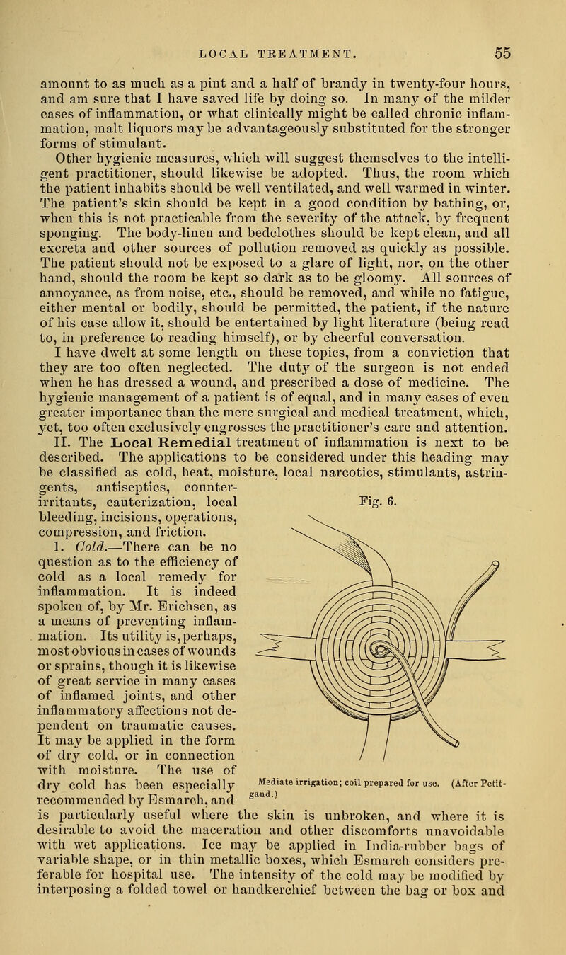 amount to as much as a pint and a half of brandy in twenty-four hours, and am sure that I have saved life by doing so. In many of the milder cases of inflammation, or what clinically might be called chronic inflam- mation, malt liquors may be advantageously substituted for the stronger forms of stimulant. Other hygienic measures, which will suggest themselves to the intelli- gent practitioner, should likewise be adopted. Thus, the room which the patient inhabits should be well ventilated, and well Avarmed in winter. The patient's skin should be kept in a good condition by bathing, or, when this is not practicable from the severity of the attack, by frequent sponging. The body-linen and bedclothes should be kept clean, and all excreta and other sources of pollution removed as quickl}^ as possible. The patient should not be exposed to a glare of light, nor, on the other hand, should the room be kept so dark as to be gloomy. All sources of annoyance, as from noise, etc., should be removed, and while no fatigue, either mental or bodily, should be permitted, the patient, if the nature of his case allow it, should be entertained by light literature (being read to, in pi-eference to reading himself), or by cheerful conversation. I have dwelt at some length on these toj^ics, from a conviction that they are too often neglected. The duty of the surgeon is not ended when he has dressed a wound, and prescribed a dose of medicine. The hygienic management of a patient is of equal, and in many cases of even greater importance than the mere surgical and medical treatment, which, yet, too often exclusively engrosses the practitioner's cai'e and attention. II. The Local Remedial treatment of inflammation is next to be described. The applications to be considered under this heading may be classified as cold, heat, moisture, local narcotics, stimulants, astrin- gents, antiseptics, counter- irritants, cauterization, local bleeding, incisions, operations, compression, and friction. 1. Cold There can be no question as to the efficiency of cold as a local remedy for inflammation. It is indeed spoken of, by Mr. Erichsen, as a means of preventing inflam- mation. Its utility is, perhaps, most obvious in cases of wounds or sprains, though it is likewise of great service in many cases of inflamed joints, and other inflammatory affections not de- pendent on traumatic causes. It may be applied in the form of dry cold, or in connection with moisture. The use of dry cold has been especially recommended hy Esmarch, and is particularly useful where the skin is unbroken, and where it is desirable to avoid the maceration and other discomforts unavoidable with wet applications. Ice may be applied in India-rubber bags of variable shape, or in thin metallic boxes, which Esmarch considers pre- ferable for hospital use. The intensity of the cold may be modified by interposing a folded towel or handkerchief between the bag or box and Fiar. 6. Mediate irrigation; coil prepared for use. gaud.) (After Petit-