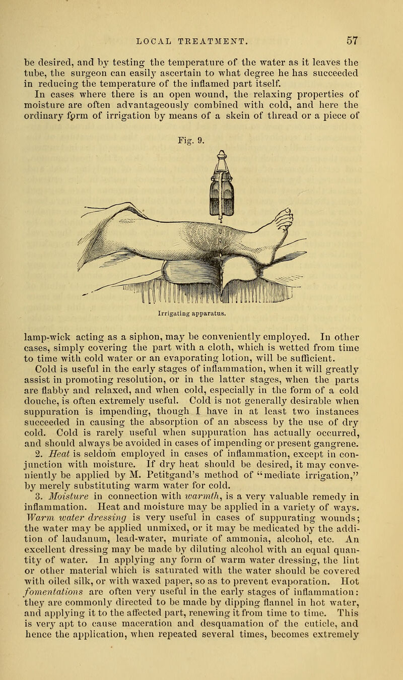 be desired, and by testing the temperature of the water as it leaves the tube, the surgeon can easil}' ascertain to what degree he has succeeded in reducing the temperature of the inflamed part itself. In cases where there is an open wound, the relaxing properties of moisture are often advantageously combined witli cold, and here the ordinary fprm of irrigation by means of a skein of thread or a piece of Fig. 9. Irrigating apparatus. lamp-wick acting as a siphon, may be conveniently employed. In other cases, simply covering the part with a cloth, which is wetted from time to time with cold water or an evaporating lotion, will be sufficient. Cold is useful in the early stages of inflammation, when it will greatly assist in promoting resolution, or in the latter stages, when the parts are flabby and relaxed, and when cold, especiall}' in the form of a cold douche, is often extremely useful. Cold is not generally desirable when suppuration is impending, though I have in at least two instances succeeded in causing the absorption of an abscess by the use of dry cold. Cold is rarely useful when suppuration has actually occurred, and should always be avoided in cases of impending or present gangrene. 2. Heat is seldom employed in cases of inflammation, except in con- junction with moisture. If dry heat should be desired, it may conve- niently be applied by M. Petitgand's method of mediate irrigation, by merely substituting warm water for cold. 3. Moisture in connection with warmth^ is a very valuable remedy in inflammation. Heat and moisture may be applied in a variety of waj's. Warm water dressing is very useful in cases of suppurating wounds; the water may be applied unmixed, or it may be medicated by the addi- tion of laudanum, lead-water, muriate of ammonia, alcohol, etc. An excellent dressing may be made by diluting alcohol with an equal quan- tity of water. In applying an}^ form of warm water dressing, the lint or other material which is saturated with the water should be covered with oiled silk, or with waxed paper, so as to prevent evaporation. Hot fomentations are often vevy useful in the early stages of inflammation: they are commonly directed to be made by dipping flannel in hot water, and applying it to the affected part, renewing it from time to time. This is ver}'- apt to cause maceration and desquamation of the cuticle, and hence the application, when repeated several times, becomes extremely