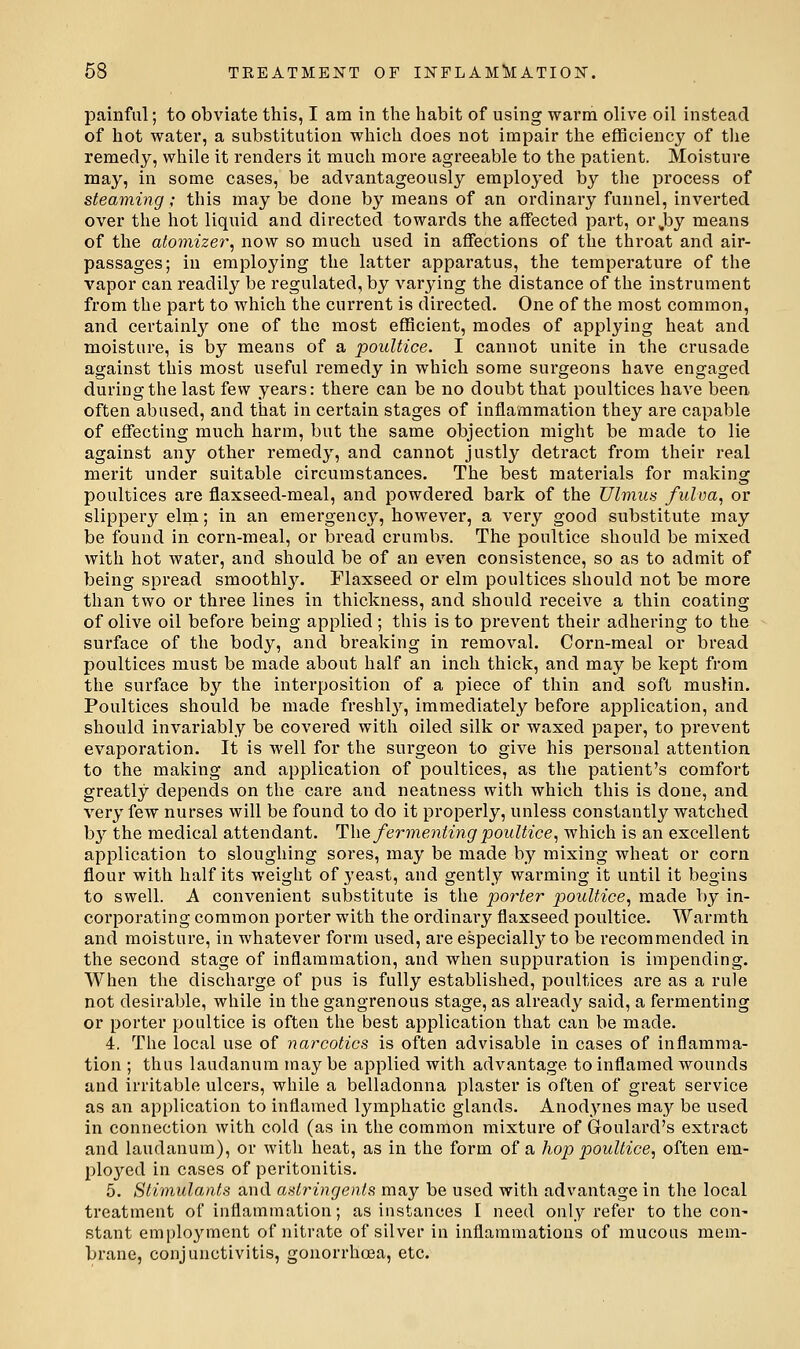 painful; to obviate this, I am in the habit of using warm olive oil instead of hot water, a substitution which does not impair the efficiency of tlie remedy, while it renders it much more agreeable to the patient. Moisture may, in some cases, be advantageously employed by the process of steaming; this may be done by means of an ordinary funnel, inverted over the hot liquid and directed towards the affected part, or,by means of the atomizer^, now so much used in affections of the throat and air- passages; in employing the latter apparatus, the temperature of the vapor can readily be regulated, by varying the distance of the instrument from the part to which the current is directed. One of the most common, and certainl}'- one of the most efficient, modes of applying heat and moisture, is by means of a poultice. I cannot unite in the crusade against this most useful remedy in which some surgeons have engaged during the last few years: there can be no doubt that poultices have been often abused, and that in certain stages of inflammation they are capable of effecting much harm, but the same objection might be made to lie against any other remedy, and cannot justly detract from their real merit under suitable circumstances. The best materials for making poultices are flaxseed-meal, and powdered bark of the Ulmus fulva, or slippery elm; in an emergency, however, a very good substitute may be found in corn-meal, or bread crumbs. The poultice should be mixed with hot water, and should be of an even consistence, so as to admit of being spread smoothl3% Flaxseed or elm poultices should not be more than two or three lines in thickness, and should receive a thin coating of olive oil before being applied ; this is to prevent their adhering to the surface of the body, and breaking in removal. Corn-meal or bread poultices must be made about half an inch thick, and may be kept from the surface by the interposition of a jDiece of thin and soft muslin. Poultices should be made freshl}^, immediately before application, and should invariably be covered with oiled silk or waxed paper, to prevent evaporation. It is well for the surgeon to give his personal attention to the making and application of poultices, as the patient's comfort greatly depends on the care and neatness with which this is done, and very few nurses will be found to do it properly, unless constantly watched bj'' the medical attendant. The fermenting poultice, which is an excellent application to sloughing sores, may be made by mixing wheat or corn flour with half its weight of yeast, and gently warming it until it begins to swell. A convenient substitute is the porter poultice, made by in- corporating common porter with the ordinary flaxseed poultice. Warmth and moisture, in whatever form used, are especially to be recommended in the second stage of inflammation, and when suppuration is impending. When the discharge of pus is fully established, poultices are as a rule not desirable, while in the gangrenous stage, as already said, a fermenting or porter poultice is often the best application that can be made. 4, The local use of narcotics is often advisable in cases of inflamma- tion ; thus laudanum may be applied with advantage to inflamed wounds and irritable ulcers, while a belladonna plaster is often of great service as an application to inflamed lymphatic glands. Anodynes may be used in connection with cold (as in the common mixture of Goulard's extract and laudanum), or with heat, as in the form of a hop poultice, often em- ployed in cases of peritonitis. 5. Stimulants and astringents may be used with advantage in the local treatment of inflammation; as instances I need only refer to the con^ stant emplo3'^ment of nitrate of silver in inflammations of mucous mem- brane, conjunctivitis, gonorrhoea, etc.