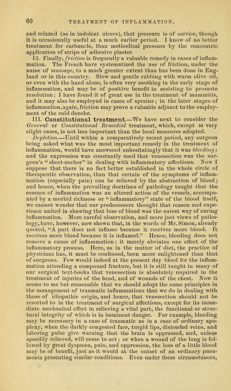 and relaxed (as in indolent ulcers), that pressure is of service, though it is occasionally useful at a much earlier period. I know of no better treatment for carbuncle, than methodical pressure bj' the concentric application of strips of adhesive plaster. 13. FinaWy^ friction is frequently a valuable remedy in cases of inflam- mation. The French have systematized the use of friction, under the name of massage, to a much greater extent than has been done in Eng- land or in this country. Slow and gentle rubbing with warm olive oil, or even with the hand alone, is often very soothing in the early stage of inflammation, and may be of positive benefit in assisting to promote resolution : I have found it of great use in the treatment of mammitis, and it may also be employed in cases of sprains ; in the later stages of inflammation,again, friction may prove a valuable adjunct to the employ- ment of the cold douche. III. Constitutional treatment.—We have next to consider the General or Constitutional Remedial treatment, which, except in very slight cases, is not less important than the local measures adopted. Depletion.—Until within a compai'atively recent period, any surgeon being asked what was the most important remedy in the treatment of inflammation, would have answered unhesitatingly that it was bleeding ; and the expression was constantly used that venesection was the sur- geon's  sheet-anchor in dealing with inflammatory affections. Now I suppose that there is no fact better established in the whole circle of therapeutic observation, than that certain of the S3^mptoms of inflam- mation (especially pain) can be relieved by the abstraction of blood; and hence, when the prevailing doctrines of pathology taught that the essence of inflammation was an altered action of the vessels, accompa- nied by a morbid richness or  inflammatory state of the blood itself, we cannot wonder that our predecessors thought that reason and expe- rience united in showing that loss of blood was the surest way of curing inflammation. More careful observation, and more just views of patho- log}-^, have, however, now shown that, in the words of Mr. Simon, already quoted, A part does not inflame because it receives more blood. It receives more blood because it is inflamed. Hence, bleeding does not remove a cause of inflammation ; it merely obviates one eflect of the inflammatory process. Here, as in the matter of diet, the practice of physicians has, it must be confessed, been more enlightened than that of surgeons. Few would indeed at the present day bleed for the inflam- mation attending a compound fracture, but it is still taught in mau}'^ of our surgical text-books that venesection is absolutely required in the treatment of injuries of the head, and of wounds of the chest. Now it seems to me but reasonable that we should adopt the same principles in the management of traumatic inflammations that we do in dealing with those of idiopathic origin, and hence, that venesection should not be resorted to in the treatment of surgical affections, except for its imme- diate mechanical effect in relieving a vital part, the functional or struc- tural integrity of which is in imminent danger. For example, bleeding may be necessary in a case of traumatic as in a case of ordinai*y apo- plexy, when the darkly congested face, turgid lips, distended veins, and lal)oring pulse give warning that the brain is oppressed, and, unless speedily relieved, will cease to act; or when a wound of the lung is fol- lowed by great dyspnoea, pain, and oppression, the loss of a little blood may be of benefit, just as it would at the outset of an ordinary pneu- monia presenting similar conditions. Even under these circumstances,