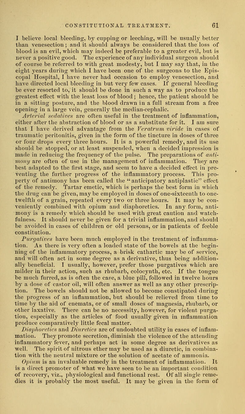 I believe local bleeding, by cupping or leeching, will be usually better than venesection; and it should always be considered that the loss of blood is an evil, which may indeed be preferable to a greater evil, but is never a positive good. The experience of any Individual surgeon should of course be referred to with great modesty, but I may say that, in the eight years during which I have been one of the surgeons to the Epis- copal Hospital, I have never had occasion to employ venesection, and have directed local bleeding in but very few cases. If general bleeding be ever resorted to, it should be clone in such a way as to produce the greatest effect with the least loss of blood; hence, the patient should be in a sitting posture, and the blood drawn in a full stream from a free opening in a large vein, generally the median-cephalic. Arterial sedatives are often useful in the treatment of inflammation, either after the abstraction of blood or as a substitute for it. I am sure that I have derived advantage from the Veratrum vir'ide in cases of traumatic peritonitis, given in the form of the tincture in doses of three or four drops every three hours. It is a powerful remedy, and its use should be stopped, or at least suspended, when a decided impression is made in reducing the frequency of the pulse. The preparations of anti- moiiy are often of use in the management of inflammation. They are best adapted to the first stage, and seem to have a decided effect in pre- venting the further progress of the inflammatory process. This pro- perty of antimony has been called the  anticipatory antiplastic effect of the remedy. Tartar emetic, which is perhaps the best form in which the drug can be given, maybe employed in doses of one-sixteenth to one- twelfth of a grain, repeated every two or three hours. It may be con- veniently combined with opium and diaphoretics. In any form, anti- mony is a remedy which should be used with great caution and watch- fulness. It should never be given for a trivial inflammation, and should be avoided in cases of children or old persons, or in patients of feeble constitution. Purgatives have been much employed in the treatment of inflamma- tion. As there is very often a loaded state of the bowels at the begin- ning of the inflammatory process, a brisk cathartic may be of service, and will often act in some degree as a derivative, thus being addition- ally beneficial. I usually, however, prefer those purgatives which are milder in their action, such as rhubarb, colocynth, etc. If the tongue be much furred, as is often the case, a blue pill, followed in twelve hours by a dose of castor oil, will often answer as well as any other prescrip- tion. The bowels should not be allowed to become constipated during the progress of an inflammation, but should be relieved from time to time by the aid of enemata, or of small doses of magnesia, rhubarb, or other laxative. There can be no necessity, however, for violent purga- tion, especially as the articles of food usually given in inflammation produce comparatively little fecal matter. Diaphoretics and Diuretics are of undoubted utility in cases of inflam- matiou. They promote secretion, diminish the violence of the attending inflammatory fever, and pei'haps act in some degree as derivatives as well. The spirit of nitrous ether may be used as a diuretic, in combina- tion with the neutral mixture or the solution of acetate of ammonia. Opium is an invaluable remedy in the treatment of inflammation. It is a direct promoter of what we have seen to be an important condition of recovery, viz., pl\ysiological and functional rest. Of all single reme- dies it is probably the most useful. It may be given in the form of