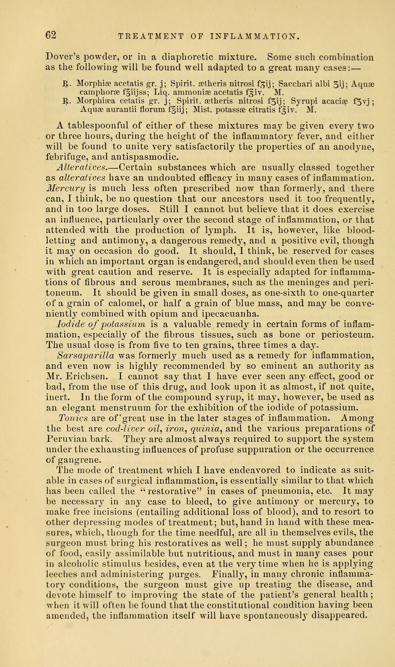 Dover's powder, or in a diaphoretic mixture. Some such combination as the following will be found well adapted to a great many cases:— ^. Morphise acetatis gr. j; Spirit, setheris nitrosi f.^ij; Sacchari albi 5ij; Aquae camphorse fgiijss; Liq. ammonise acetatis fjiv. M. ;^. Morphisea cetatis gr. j; Spirit, aetheris nitrosi f3ij; Syrupi acacise f3vj; Aquaj aurantii florum fgiij; Mist, potassse citratis fgiv. M. A tablespoonful of either of these mixtures may be given every two or three hours, during the height of the inflammatory fever, and either will be found to unite verj' satisfactorily the properties of an anodyne, febrifuge, and antispasmodic. Alteratives.—Certain substances which are usually classed together as alteratives have an undoubted eflBcacy in many cases of inflammation. Mercury is much less often prescribed now than formerly, and there can, I think, be no question that our ancestors used it too frequently, and in too large doses. Still I cannot but believe that it does exercise an influence, particularly over the second stage of inflammation, or that attended with the production of lymph. It is, however, like blood- letting and antimony, a dangerous remedy, and a positive evil, though it may on occasion do good. It should, I think, be reserved for cases in which an important organ is endangered, and should even then be used with great caution and reserve. It is especially adapted for inflamma- tions of fibrous and serous membranes, such as the meninges and peri- toneum. It should be given in small doses, as one-sixth to one-quarter of a grain of calomel, or half a grain of blue mass, and may be conve- niently combined with opium and ipecacuanha. Iodide of potassium is a valuable remedy in certain forms of inflam- mation, especiall}'^ of the fibrous tissues, such as bone or periosteum. The usual dos9 is from five to ten grains, three times a day. Sarsaparilla was formerly much used as a remedy for inflammation, and even now is highly recommended by so eminent an authority as Mr. Erichsen. I cannot say that I have ever seen any effect, good or bad, from the use of this drug, and look upon it as almost, if not quite, inert. In the form of the compound S3a-up, it may, however, be used as an elegant menstruum for the exhibition of the iodide of potassium. Tonics are of'great use in the later stages of inflammation. Among the best are cod-liver oil, iron, quinia, and the various preparations of Peruvian bark. They are almost always required to support the system under the exhausting influences of profuse suppuration or the occurrence of gangrene. The mode of treatment which I have endeavored to indicate as suit- able in cases of surgical inflammation, is essentially similar to that which has been called the  restorative in cases of pneumonia, etc. It may be necessary in any case to bleed, to give antimony or mercury, to make free incisions (entailing additional loss of blood), and to resort to other depressing modes of treatment; but, hand in hand with these mea- sures, which, though for the time needful, are all in themselves evils, the surgeon must bring his restoratives as well; he must supply abundance of food, easily assimilable but nutritious, and must in many cases pour in alcoholic stimulus besides, even at the very time when he is applying leeches and administering purges. Finall}'^, in many chronic inflamma- tory conditions, the surgeon must give up treating the disease, and devote liimself to improving the state of the patient's general health; when it vv'ill often be found that the constitutional condition having been amended, the inflammation itself will have spontaneously disappeared.