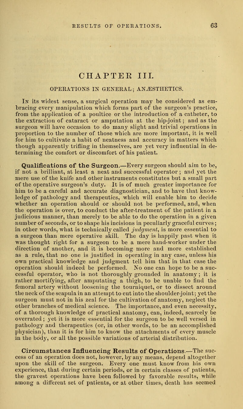 CHAPTER III. OPEEATIONS IN GENERAL; ANESTHETICS. In its widest sense, a surgical operation may be considered as em- bracing every manipulation which forms part of the surgeon's practice, from the application of a poultice or the introduction of a catheter, to the extraction of cataract or amputation at the hip-joint; and as the surgeon will have occasion to do many slight and trivial operations in proportion to the number of those which are more important, it is well for him to cultivate a habit of neatness and accuracy in matters which though apparently trifling in themselves, are yet very influential in de- termining the comfort or discomfort of his patient. Qualifications of the Surgeon.—Every surgeon should aim to be, if not a brilliant, at least a neat and successful operator ; and yet the mere use of the knife and other instruments constitutes but a small part of the operative surgeon's duty. It is of much greater importance for him to be a careful and accurate diagnostician, and to have that know- ledge of pathology and therapeutics, which will enable him to decide whether an operation should or should not be performed, and, when the operation is over, to conduct the after-treatment of the patient in a judicious manner, than merely to be able to do the operation in a given number of seconds, or to shape his incisions in peculiarly graceful curves; in other words, what is technically called judgment, is more essential to a surgeon than mere operative skill. The day is happily past when it was thought right for a surgeon to be a mere hand-worker under the direction of another, and it is becoming more and more established as a rule, that no one is justified in operating in any case, unless his own practical knowledge and judgment tell him that in that case the opei'ation should indeed be performed. No one can hope to be a suc- cessful operator, who is not thoroughly grounded in anatomy; it is rather mortifying, after amputating a thigh, to be unable to find the femoral artery without loosening the tourniquet, or to dissect around the neck of the scapula in an attempt to cut into the shoulder-joint; yet the surgeon must not in his zeal for the cultivation of anatomy, neglect the other branches of medical science. The imj^jortance, and even necessity, of a thorough knowledge of practical anatomy, can, indeed, scarcely be overrated; yet it is more essential for the surgeon to be well versed in pathology and therapeutics (or, in other words, to be an accomplished physician), than it is for him to know the attachments of every muscle in the body, or all the possible variations of arterial distribution. Circumstances Influencing Results of Operations.—The suc- cess of an operation does not, however, b}' any means, depend altogether upon the skill of the surgeon. Every one must know from his own experience, that during certain periods, or in certain classes of patients, the gravest operations have been followed by favorable results, while among a different set of patients, or at other times, death has seemed