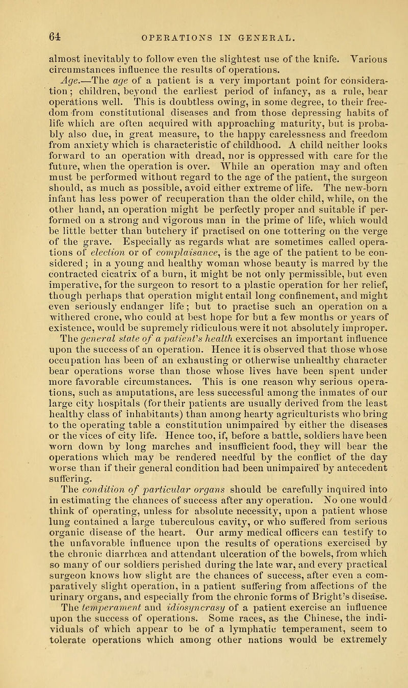 almost inevitabl}^ to follow even the slightest use of the knife. Yarious circumstances influence the results of operations. Age.—The age of a patient is a very important point for considera- tion ; children, beyond the earliest period of infancy, as a rule, hear operations well. This is doubtless owing, in some degree, to their free- dom from constitutional diseases and from those depressing habits of life which are often acquired with approaching maturity, but is proba- bly also due, in great measure, to the happy carelessness and freedom from anxiety which is characteristic of childhood. A child neither looks forward to an operation with dread, nor is oppressed with care for tlie future, when the operation is over. While an operation may and often must be performed without regard to the age of the patient, the surgeon should, as much as possible, avoid either extreme of life. The new-born infant has less power of recuperation than the older child, while, on the other hand, an operation might be perfectly proper and suitable if per- formed on a strong and vigorous man in the prime of life, which would be little better than butchery if practised on one tottering on the verge of the grave. Especially as regards what are sometimes called opera- tions of election or of complaisance^ is the age of the patient to be con- sidered ; in a j^oung and healthy woman whose beauty is marred by the contracted cicatrix of a burn, it might be not only permissible, but even imperative, for the surgeon to resort to a plastic operation for her relief, though perhaps that operation might entail long confinement, and might even seriously endanger life; but to practise such an operation on a withered crone, who could at best hope for but a few months or years of existence, would be supremely ridiculous were it not absolutely improper. The general state of apatienVs health exercises an important influence upon the success of an operation. Hence it is observed that those whose occupation has been of an exhausting or otherwise unhealthy character bear operations worse than those whose lives have been spent under more favorable circumstances. This is one reason wh}' serious opera- tions, such as amputations, are less successful among the inmates of our large city hospitals (for their patients are usually derived from the least healthy class of inhabitants) than among hearty agriculturists who bring to the operating table a constitution unimpaired b}^ either the diseases or the vices of Q,\iy life. Hence too, if, before a battle, soldiers have been worn down by long marches and insufficient food, they will bear the operations which may be rendered needful by the conflict of the day worse than if their general condition had been unimpaired by antecedent suffering. The condition of particular organs should be carefully inquired into in estimating the chances of success after any operation. No one would- think of operating, unless for absolute necessity, upon a patient whose lung contained a large tuberculous cavity, or who suflTered from serious organic disease of the heart. Our army medical officers can testif}' to the unfavorable influence upon the results of operations exercised by the chronic diarrhoea and attendant ulceration of the bowels, from which so many of our soldiers perished during the late war, and every practical surgeon knows how slight are the chances of success, after even a com- paratively slight operation, in a patient suffering from aflections of the urinary organs, and especially from the chronic forms of Bright's disease. The temperament and idiosyncrasy of a patient exercise an influence upon the success of operations. Some races, as the Chinese, the indi- viduals of which appear to be of a lymphatic temperament, seem to tolerate operations which among other nations would be extremely