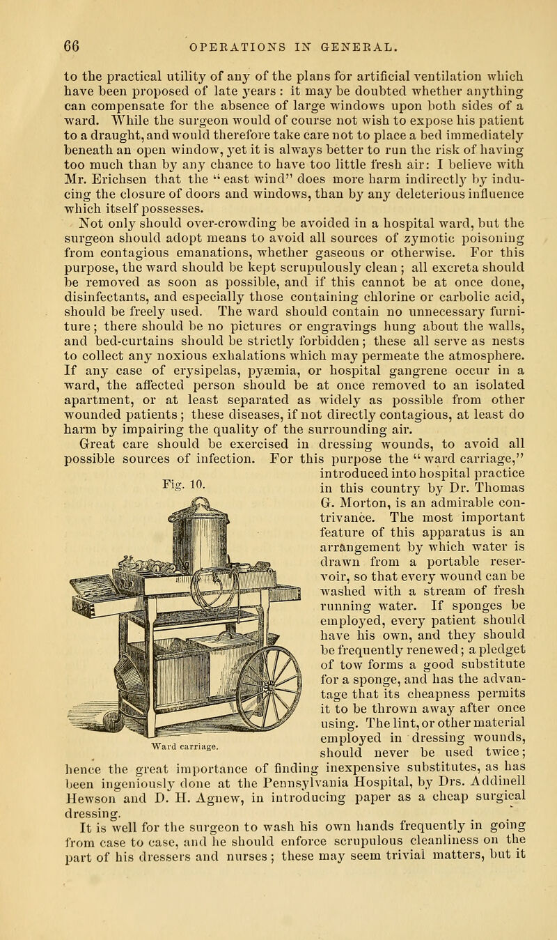 to the practical utility of any of the plans for artificial ventilation which have been proposed of late years : it may be doubted whether anything can compensate for the absence of large windows upon both sides of a ward. While the surgeon would of course not wish to expose his patient to a draught, and would therefore take care not to place a bed immediately beneath an open window, yet it is always better to run the risli of having too much than by any chance to have too little fresh air: I believe with Mr. Erichsen that the  east wind does more harm indirectl}^ by indu- cing the closure of doors and windows, than by any deleterious influence which itself possesses. JSTot only should over-crowding be avoided in a hospital ward, but the surgeon should adopt means to avoid all sources of zj^motic poisoning from contagious emanations, whether gaseous or otherwise. For this purj)ose, the ward should be kept scrupulously clean ; all excreta should be removed as soon as possible, and if this cannot be at once done, disinfectants, and especially those containing chlorine or carbolic acid, should be freely used. The ward should contain no unnecessary furni- ture ; there should be no pictures or engravings hung about the walls, and bed-curtains should be strictly forbidden; these all serve as nests to collect any noxious exhalations which may permeate the atmosphere. If any case of erysipelas, pyaemia, or hospital gangrene occur in a ■ward, the afiected person should be at once removed to an isolated apartment, or at least separated as widely as possible from other wounded patients; these diseases, if not directly contagious, at least do harm by impairing the quality of the sui'rounding air. Great care should be exercised in dressing wounds, to avoid all possible sources of infection. For this purpose the  ward carriage, introduced into hospital practice in tliis country by Dr. Thomas Gr. Morton, is an admirable con- trivance. The most important feature of this apparatus is an arrangement by which water is drawn from a portable reser- voir, so that every wound can be washed with a stream of fresh running water. If sponges be employed, every patient should have his own, and they should be frequently renewed; a pledget of tow forms a good substitute for a sponge, and has the advan- tage that its cheapness permits it to be thrown away after once using. The lint, or other material emplo3^ed in dressing wounds, should never be used twice; hence the great importance of finding inexpensive substitutes, as has been ingeniously done at the Pennsylvania Hospital, by Drs. Addinell Hewson and D. H. Agnew, in introducing paper as a cheap surgical dressing. It is well for the surgeon to wash his own hands frequently in going from case to case, and he should enforce scrupulous cleanliness on the part of his dressers and nurses ; these may seem trivial matters, but it Flo;. 10 Waid carriage.
