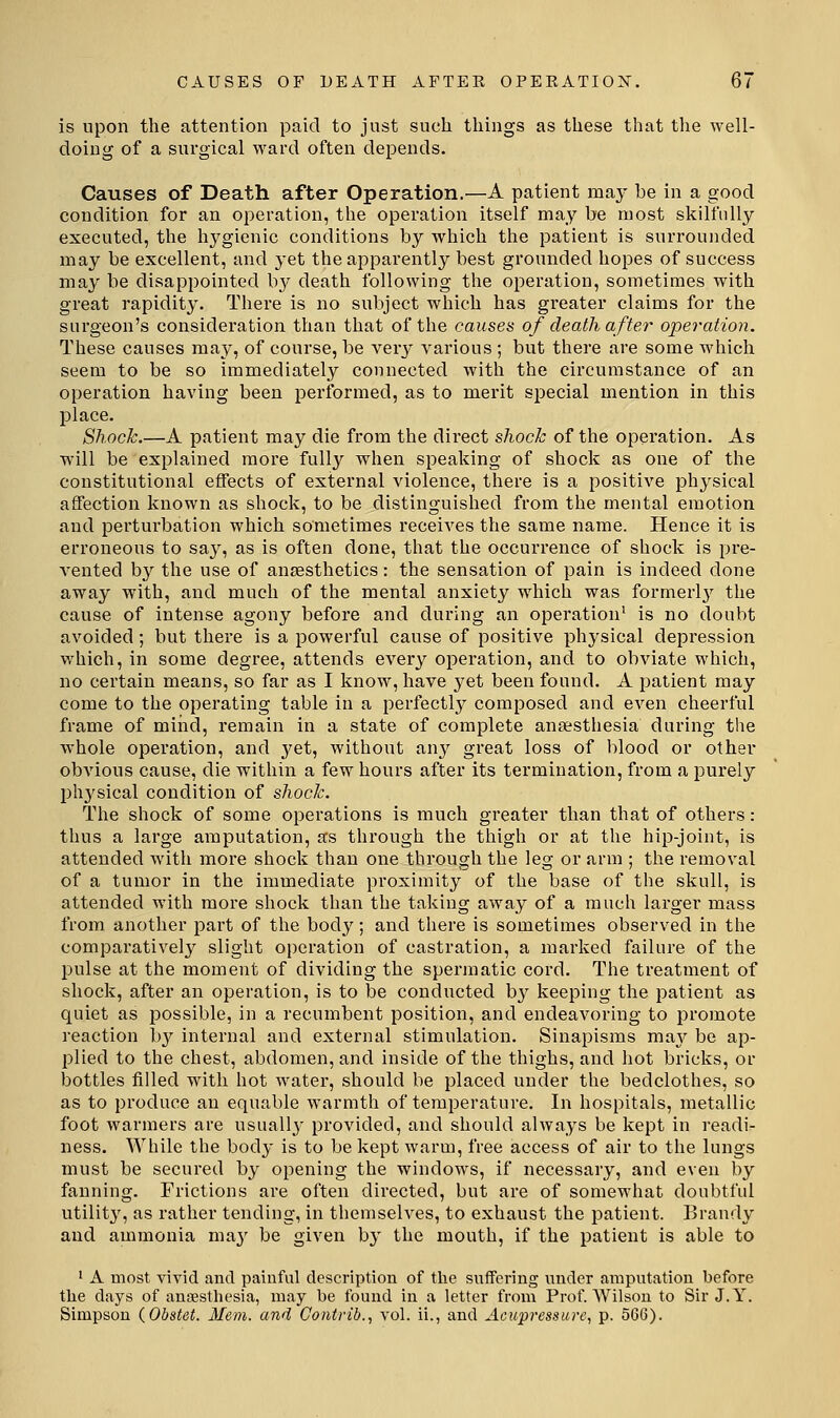 CAUSES OF DEATH AFTER OPERATION. 6/ is upon the attention paid to just such things as these that the well- doing of a surgical ward often depends. Causes of Death after Operation.—A patient raaj^ be in a good condition for an operation, the operation itself may be most skilfully- executed, the hygienic conditions by which the patient is surrounded may be excellent, and yet the apparently best grounded hopes of success may be disappointed b}^ death following the operation, sometimes with great rapidity. There is no subject which has greater claims for the surgeon's consideration than that of the causes of death after operation. These causes may, of course, be very various ; but there are some which seem to be so immediately connected with the circumstance of an operation having been performed, as to merit special mention in this place. Shock.—A patient may die from the direct shock of the operation. As will be explained more full}'' when speaking of shock as one of the constitutional effects of external violence, there is a positive physical affection known as shock, to be distinguished from the mental emotion and perturbation which sometimes receives the same name. Hence it is erroneous to say, as is often done, that the occurrence of shock is pre- vented by the use of antesthetics: the sensation of pain is indeed done away with, and much of the mental anxiety which was formerlj^ the cause of intense agony before and during an operation' is no doubt avoided ; but there is a powerful cause of positive physical depression which, in some degree, attends every operation, and to obviate which, no certain means, so far as I know, have yet been found. A patient may come to the operating table in a perfectly composed and even cheerful frame of mind, remain in a state of complete ansesthesia during the whole operation, and yet, without any great loss of blood or other obvious cause, die within a few hours after its termination, from a purely ph3'sical condition of shock. The shock of some operations is much greater than that of others: thus a large amputation, as through the thigh or at the hip-joint, is attended with more shock than one through the leg or arm ; the removal of a tumor in the immediate proximity of the base of the skull, is attended with more shock than the taking away of a much larger mass from another part of the body; and there is sometimes observed in the comparatively slight operation of castration, a marked failure of the pulse at the moment of dividing the spermatic cord. The treatment of shock, after an operation, is to be conducted by keeping the patient as quiet as possible, in a recumbent position, and endeavoring to promote reaction b}^ internal and external stimulation. Sinapisms ma^^ be ap- plied to the chest, abdomen, and inside of the thighs, and hot bricks, or bottles filled with hot Avater, should be placed under the bedclothes, so as to produce an equable warmth of temperature. In hospitals, metallic foot warmers are usually provided, and should always be kept in readi- ness. While the body is to be kept warm, free access of air to the lungs must be secured by opening the windows, if necessary, and even by fanning. Frictions are often directed, but are of somewhat doubtful utilit}', as rather tending, in themselves, to exhaust the patient. Brandy and ammonia may be given by the mouth, if the patient is able to ■ A most vivid and pauiful description of the suffering under amputation before the days of anaesthesia, may be found in a letter from Prof AVilsou to Sir J.Y. Simpson {Obstet. Mem. and Contrib., vol. ii., and Acupi'essure, p. 566).