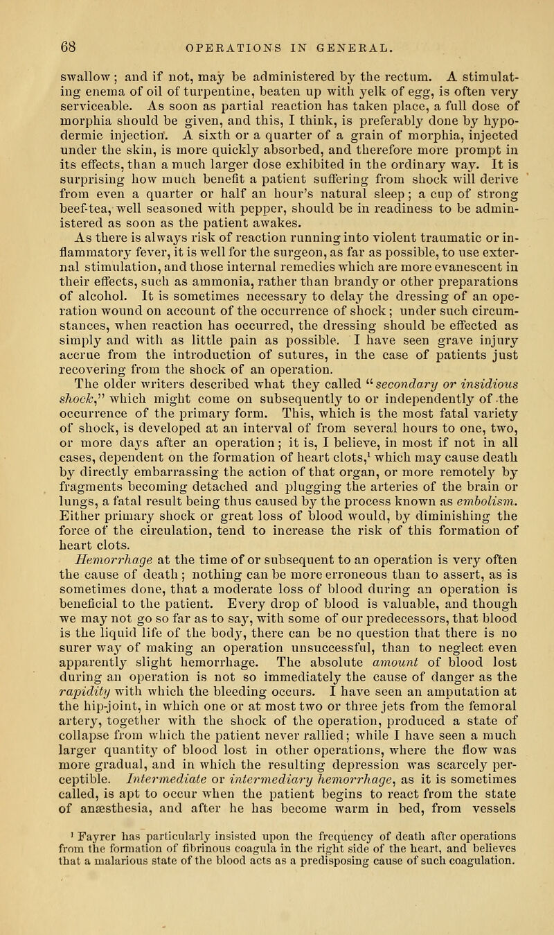 swallow ; and if not, may be administered by the rectum. A stimulat- ing enema of oil of turpentine, beaten up with yelk of egg, is often very serviceable. As soon as partial reaction has taken place, a full dose of morphia should be given, and this, I think, is preferably done by hypo- dermic injection'. A sixth or a quarter of a grain of morphia, injected under the skin, is more quickly absorbed, and therefore more prompt in its effects, than a much larger dose exhibited in the ordinary way. It is surprising how much benefit a patient suffering from shock will derive from even a quarter or half an hour's natural sleep; a cup of strong beef tea, well seasoned with pepper, should be in readiness to be admin- istered as soon as the patient awakes. As there is always risk of reaction running into violent traumatic or in- flammatory fever, it is well for the surgeon, as far as possible, to use exter- nal stimulation, and those internal remedies which are more evanescent in their effects, such as ammonia, rather than brandy or other preparations of alcohol. It is sometimes necessary to delay the dressing of an ope- ration wound on account of the occurrence of shock; under such circum- stances, when reaction has occurred, the dressing should be effected as simply and with as little pain as possible. I have seen grave injury accrue from the introduction of sutures, in the case of patients just recovering from the shock of an operation. The older writers described what they called  secondary or insidious s/ioc^, which might come on subsequently to or independently of the occurrence of the primary form. This, which is the most fatal variety of shock, is developed at an interval of from several hours to one, two, or more da3's after an operation; it is, I believe, in most if not in all cases, dependent on the formation of heart clots,^ which may cause death by directly embarrassing the action of that organ, or more remotel}'' by fragments becoming detached and plugging the arteries of the brain or lungs, a fatal result being thus caused by the process known as embolism. Either primary shock or great loss of blood would, by diminishing the force of the circulation, tend to increase the risk of this formation of heart clots. Hemorrhage at the time of or subsequent to an operation is very often the cause of death ; nothing can be more erroneous than to assert, as is sometimes done, that a moderate loss of blood during an operation is beneficial to the patient. Every drop of blood is valuable, and though we may not go so far as to say, with some of our predecessors, that blood is the liquid life of the bodj'^, there can be no question that there is no surer way of making an operation unsuccessful, than to neglect even apparently slight hemorrhage. The absolute amount of blood lost during an operation is not so immediately the cause of danger as the rapidity witla which the bleeding occurs. I have seen an amputation at the hip-joint, in which one or at most two or three jets from the femoral artery, together with the shock of the operation, produced a state of collapse from which the patient never rallied; while I have seen a much larger quantit}^ of blood lost in other operations, where the flow was more gradual, and in which the resulting depression was scarcely per- ceptible. Intermediate or intermediary hemorrhage, as it is sometimes called, is apt to occur when the patient begins to react from the state of anaesthesia, and after he has become warm in bed, from vessels ' Fayrer has particularly insisted upon the frequency of death after operations from the formation of fibrinous coagula in tlie right side of the heart, and believes that a malarious state of the blood acts as a predisposing cause of such coagulation.