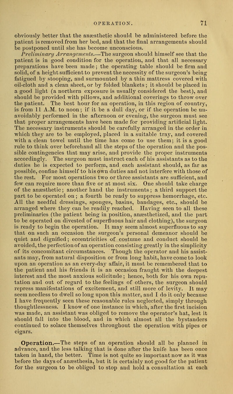 obviously better that the anaesthetic should be administered before the patient is removed from her bed, and that the final arrangements should be postponed until she has become unconscious. Preliminary Arrangements.—The surgeon should himself see that the patient is in good condition for the operation, and that all necessary- preparations have been made; the operating table should be firm and solid, of a height sufficient to prevent the necessity of the surgeon's being fatigued by stooping, and surmounted by a thin mattress covered with oil-cloth and a clean sheet, or by folded blankets ; it should be placed in a good light (a northern exposure is usually considered the best), and should be provided with pillows, and additional coverings to throw over the patient. The best hour for an operation, in this region of country, is from 11 A.M. to noon; if it be a dull day, or if the operation be un- avoidably performed in the afternoon or evening, the surgeon must see that proper arrangements have been made for providing artificial light. The necessary instruments should be carefully arranged in the order in which they are to be employed, placed in a suitable tray, and covered with a clean towel until the time has come to use them; it is a good rule to think over beforehand all the steps of the operation and the pos- sible contingencies that may arise, and provide the proper instruments accordingly. The surgeon must instruct each of his assistants as to the duties he is expected to perform, and each assistant should, as far as possible, confine himself to his own duties and not interfere with those of the I'est. For most operations two or three assistants are sufficient, and few can require more than five or at most six. One should take charge of the anaesthetic; another hand the instruments; a third support the part to be operated on; a fourth be ready to suppress hemorrhage, etc. All the needful dressings, sponges, basins, bandages, etc., should be arranged where they can be readily reached. Having seen to all these preliminaries (the patient being in position, anaesthetized, and the part to be operated on divested of superfluous hair and clothing), the surgeon is ready to begin the operation. It may seem almost superfluous to say that on such an occasion the surgeon's pei'sonal demeanor should be quiet and dignified; eccentricities of costume and conduct should be avoided, the perfection of an operation consisting greatly in the simplicity of its concomitant circumstances. Though the operator and his assist- ants ma}^, from natural disposition or from long habit, have come to look upon an operation as an every-day aSair, it must be remembered that to the patient and his friends it is an occasion fraught with the deepest interest and the most anxious solicitude; hence, both for his own repu- tation and out of regard to the feelings of others, the surgeon should repress manifestations of excitement, and still more of levit}^ It may seem needless to dwell so long upon this matter, and I do it only because I have frequently seen these reasonable rules neglected, simpl}^ through thoughtlessness. I know of one instance in which, after the first incision was made, an assistant was obliged to remove the operator's hat, lest it should fall into the blood, and in which almost all the bystanders continued to solace themselves throughout the operation with pipes or cigars. Operation,—The steps of an operation should all be planned in advance, and the less talking that is done after the knife has been once taken in hand, the better. Time is not quite so important now as it was before the daj^s of anaesthesia, but it is certainly not good for the patient for the surgeon to be obliged to stop and hold a consultation at each