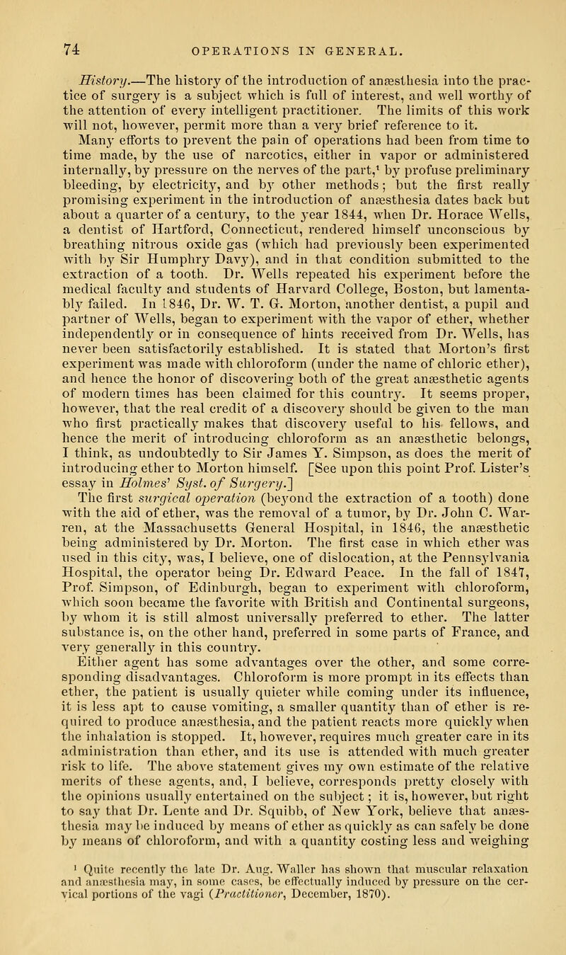 History.—The history of the introduction of anesthesia into the prac- tice of surgery is a subject which is full of interest, and well worthy of the attention of every intelligent practitioner. The limits of this work will not, however, permit more than a very brief reference to it. Many efforts to prevent the pain of operations had been from time to time made, by the use of narcotics, eitlier in vapor or administered internally, by pressure on the nerves of the part,* by profuse preliminary bleeding, by electricity, and b}^ other methods; but the first really promising experiment in the introduction of anaesthesia dates back but about a quarter of a century, to the year 1844, when Dr. Horace Wells, a dentist of Hartford, Connecticut, rendered himself unconscious by breathing nitrous oxide gas (which had previously been experimented with by Sir Humphry Davj;), and in that condition submitted to the extraction of a tooth. Dr. Wells repeated his experiment before the medical faculty and students of Harvard College, Boston, but lamenta- bly failed. In 1846, Dr. W. T. G. Morton, another dentist, a pupil and partner of Wells, began to experiment with the vapor of ether, whether independently or in consequence of hints received from Dr. Wells, has never been satisfactorily established. It is stated that Morton's first experiment was made with chloroform (under the name of chloric ether), and hence the honor of discovering both of the great anaesthetic agents of modern times has been claimed for this country. It seems proper, however, that the real credit of a discovery should be given to the man who first practically makes that discovery useful to his fellows, and hence the merit of introducing chloroform as an anaesthetic belongs, I think, as undoubtedly to Sir James Y. Simpson, as does the merit of introducing ether to Morton himself. [See upon this point Prof. Lister's essay in Holmes^ Syst. of Surgery.'] The first surgical operation (be^'ond the extraction of a tooth) done with the aid of ether, was the removal of a tumor, by Dr. John C. War- ren, at the Massachusetts General Hospital, in 1846, the anaesthetic being administered by Dr. Morton. The first case in which ether was used in this city, was, I believe, one of dislocation, at the Pennsjdvania Hospital, the opei'ator being Dr. Edward Peace. In the fall of 1847, Prof. Simpson, of Edinburgh, began to experiment with chloroform, which soon became the favorite with British and Continental surgeons, by whom it is still almost universally preferred to ether. The latter substance is, on the other hand, preferred in some parts of France, and very generally in this country. Eitlier agent has some advantages over the other, and some corre- sponding disadvantages. Chloroform is more prompt in its effects than ether, the patient is usually quieter while coming under its influence, it is less apt to cause vomiting, a smaller quantity than of ether is re- quired to produce anaesthesia, and the patient reacts more quickly when the inhalation is stopped. It, however, requires much greater care in its administration than ether, and its use is attended with much greater risk to life. The above statement gives my own estimate of the relative merits of these agents, and, I believe, corresponds pretty closely with the opinions usually entertained on the subject; it is, however, but right to say that Dr. Lente and Dr. Squibb, of New York, believe that anaes- thesia may be induced by means of ether as quickly as can safely be done by means of chloroform, and with a quantity costing less and weighing 1 Quite recently the late Dr. Aug. Waller has shown that muscular relaxation and anaesthesia may, in some cases, be effectually induced by pressure on the cer- vical portions of tlie vagi (Practitioner, December, 1870).