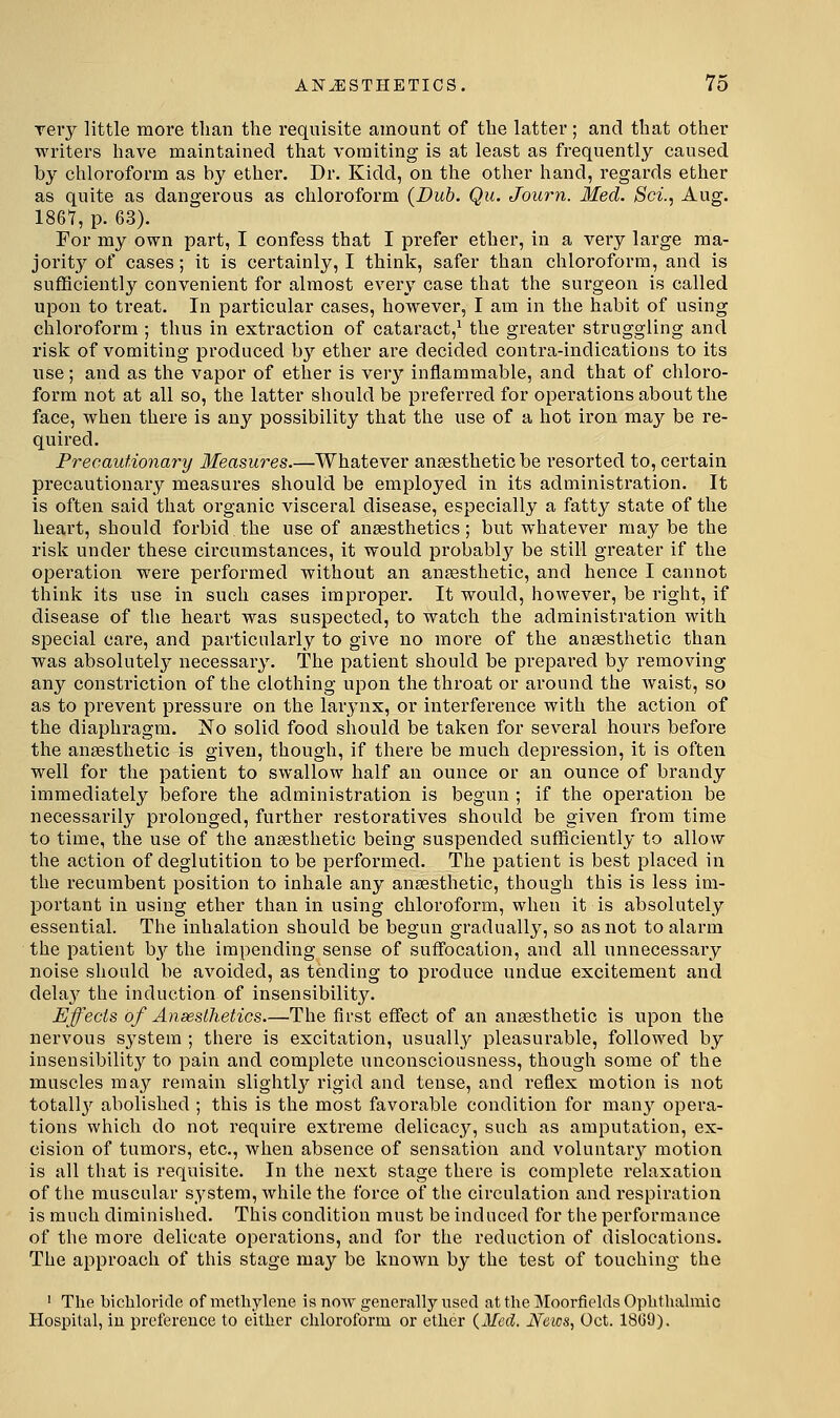 rery little more than the requisite amount of the latter; and that other writers have maintained that vomiting is at least as frequently caused by chloroform as by ether. Dr. Kidd, on the other hand, regards ether as quite as dangerous as chloroform {Dub. Qu. Journ. Med. Sci., Aug. 1867, p. 63). For my own part, I confess that I prefer ether, in a very large ma- jority of cases; it is certainly, I think, safer than chloroform, and is suflficiently convenient for almost every case that the surgeon is called upon to treat. In particular cases, however, I am in the habit of using chloroform ; thus in extraction of cataract,^ the greater struggling and risk of vomiting produced by ether are decided contra-indications to its use; and as the vapor of ether is very inflammable, and that of chloro- form not at all so, the latter should be preferred for operations about the face, when there is any possibility that the use of a hot iron may be re- quired. Precautionary Measures.—Whatever anaesthetic be resorted to, certain precautionary measures should be employed in its administration. It is often said that organic visceral disease, especially a fatty state of the heart, should forbid the use of anaesthetics; but whatever may be the risk under these circumstances, it would probably be still greater if the operation were performed without an anaesthetic, and hence I cannot think its use in such cases improper. It would, however, be right, if disease of the heart was suspected, to watch the administration with special care, and particularly to give no more of the anaesthetic than was absolutelj' necessary. The patient should be prepared by removing any constriction of the clothing upon the throat or around the waist, so as to prevent pressure on the larynx, or interference with the action of the diaphragm. No solid food should be taken for several hours before the anaesthetic is given, though, if there be much depression, it is often well for the patient to swallow half an ounce or an ounce of brandy immediately before the administration is begun ; if the operation be necessarily prolonged, further restoratives should be given from time to time, the use of the anaesthetic being suspended sufficiently to allow the action of deglutition to be performed. The patient is best placed in the recumbent position to inhale any anaesthetic, though this is less im- portant in using ether than in using chloroform, when it is absolutely essential. The inhalation should be begun gradually, so as not to alarm the patient b3^ the impending sense of suffocation, and all unnecessary noise should be avoided, as tending to produce undue excitement and delay the induction of insensibility. Effects of Ansesthetics.—The first effect of an anaesthetic is upon the nervous system ; there is excitation, usually pleasurable, followed by insensibility to pain and complete unconsciousness, though some of the muscles may remain slightl}^ rigid and tense, and reflex motion is not totally abolished ; this is the most favorable condition for man}' opera- tions which do not require extreme delicacy, such as amputation, ex- cision of tumors, etc., when absence of sensation and voluntar}^ motion is all that is requisite. In the next stage there is complete relaxation of the muscular system, while the force of the circulation and respiration is much diminished. This condition must be induced for the performance of the more delicate operations, and for the reduction of dislocations. The approach of this stage may be known by the test of touching the ' The bichloride of methylene is now generally used at the Moorfields Ophthalmic Hospital, in preference to either chloroform or ether {Med. JVeics, Oct. 18G9).