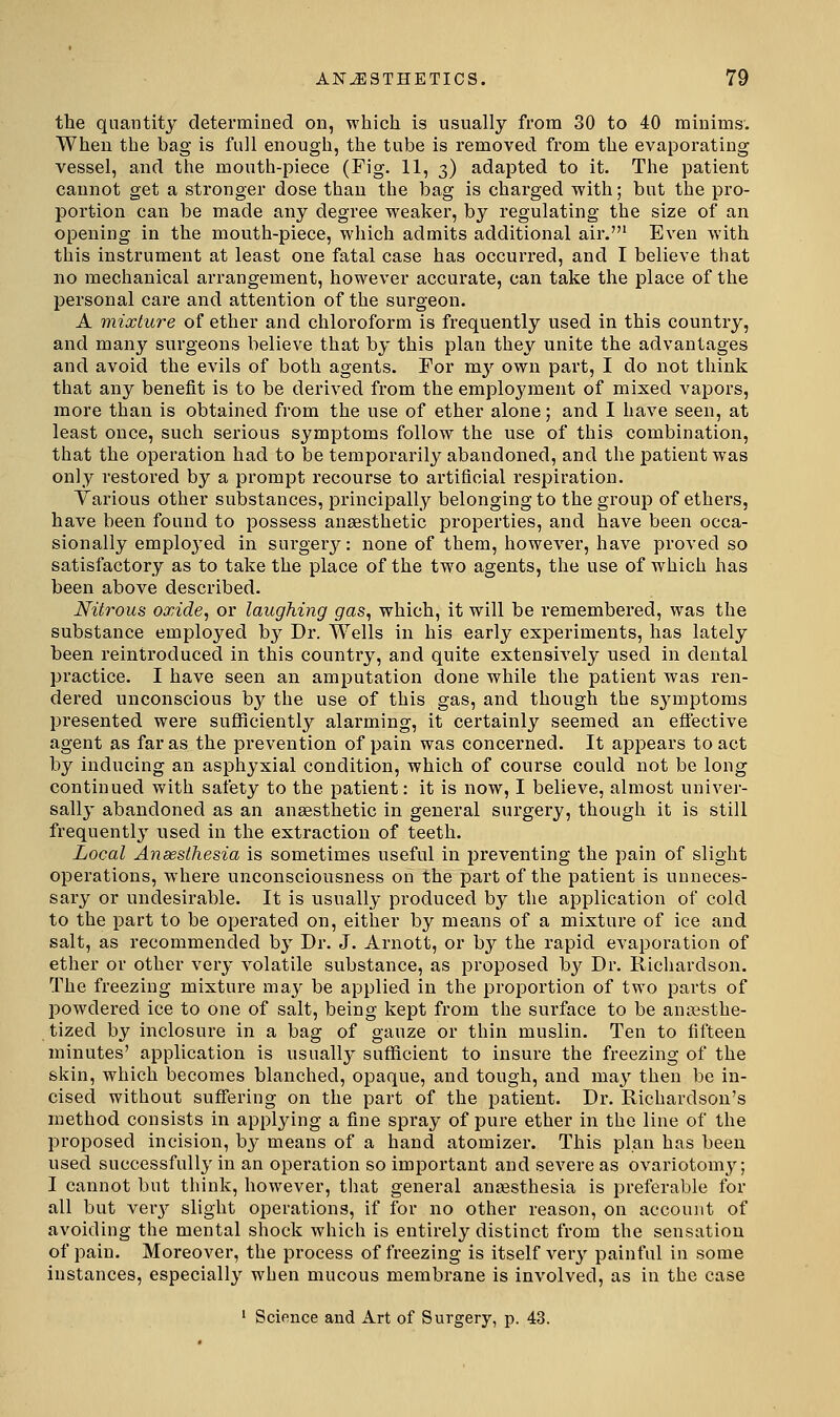 the quantity determined on, whiich is usually from 30 to 40 minims. When the bag is full enough, the tube is removed from the evaporating vessel, and the month-piece (Fig. 11, 3) adapted to it. The patient cannot get a stronger dose than the bag is charged with; but the pro- portion can be made any degree weaker, by regulating the size of an opening in the mouth-piece, which admits additional air.' Even with this instrument at least one fatal case has occurred, and I believe that no mechanical arrangement, however accurate, can take the place of the personal care and attention of the surgeon. A mixture of ether and chloroform is frequently used in this country, and many surgeons believe that by this plan they unite the advantages and avoid the evils of both agents. For m}^ own part, I do not think that any benefit is to be derived from the employment of mixed vapors, more than is obtained from the use of ether alone; and I have seen, at least once, such sei'ious symptoms follow the use of this combination, that the operation had to be temporarily abandoned, and the patient was only restored by a prompt recourse to artificial respiration. Various other substances, principall_y belonging to the group of ethers, have been found to possess anaesthetic properties, and have been occa- sionally employed in surgery: none of them, however, have proved so satisfactory as to take the place of the two agents, the use of which has been above described. Nitrous oxide, or laughing gas, which, it will be remembered, was the substance employed bj^ Dr. Wells in his early experiments, has lately been reintroduced in this country, and quite extensively used in dental practice. I have seen an amputation done while the patient was ren- dered unconscious by the use of this gas, and though the sj^mptoms presented were sufficiently alarming, it certainly seemed an efiective agent as far as the prevention of pain was concerned. It appears to act by inducing an asphyxial condition, which of course could not be long continued with safety to the patient: it is now, I believe, almost univer- sally abandoned as an anaesthetic in general surgery, though it is still frequently used in the extraction of teeth. Local Ansesthesia is sometimes useful in preventing the pain of slight operations, where unconsciousness on the part of the patient is unneces- sary or undesirable. It is usually produced by the application of cold to the part to be operated on, either by means of a mixture of ice and salt, as recommended by Dr. J. Arnott, or by the rapid evaporation of ether or other very volatile substance, as proposed by Dr. Ricliardson. The freezing mixture maj^ be applied in the proportion of two parts of powdered ice to one of salt, being kept from the surface to be anesthe- tized by inclosure in a bag of gauze or thin muslin. Ten to fifteen minutes' application is usually sufficient to insure the freezing of the skin, which becomes blanched, opaque, and tough, and may then be in- cised without suffering on the part of the patient. Dr. Richardson's method consists in applying a fine spray of pure ether in the line of the proposed incision, bj' means of a hand atomizer. This plan has been used successfully in an operation so important and severe as ovariotomy; I cannot but think, however, tliat general ansesthesia is preferable for all but ver}^ slight operations, if for no other reason, on account of avoiding the mental shock which is entirely distinct from the sensation of pain. Moreover, the process of freezing is itself verj^ painful in some instances, especially when mucous membrane is involved, as in the case ' Science and Art of Surgery, p. 43.