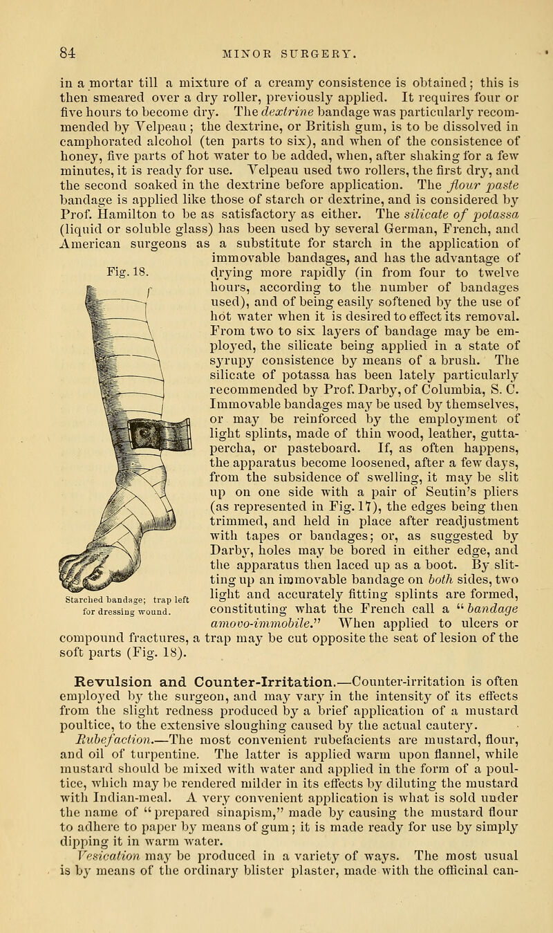 Fig.18. in a mortar till a mixture of a creamy consistence is obtained; this is then smeared over a dry roller, previously applied. It requires four or five hours to become di'y. The dextrine bandage was particularly recom- mended by Yelpeau ; the dextrine, or British gum, is to be dissolved in camphorated alcohol (ten parts to six), and when of the consistence of honey, five parts of hot water to be added, when, after shaking for a few minutes, it is ready for use. Yelpeau used two rollers, the first dry, and the second soaked in the dextrine before application. The flour j^aste bandage is applied like those of starch or dextrine, and is considered by Prof. Hamilton to be as satisfactory as either. The silicate of potassa (liquid or soluble glass) has been used by several German, French, and American surgeons as a substitute for starch in the application of immovable bandages, and has the advantage of drying more rapidly (in from four to twelve hours, according to the number of bandages used), and of being easily softened by the use of hot water when it is desired to effect its removal. From two to six layers of bandage may be em- j)loyed, the silicate being applied in a state of sj'rupy consistence by means of a brush. The silicate of potassa has been lately particularly recommended by Prof. Darby, of Columbia, S. C. Immovable bandages may be used by themselves, or may be reinforced by the employment of light splints, made of thin wood, leather, gutta- percha, or pasteboard. If, as often happens, the apparatus become loosened, after a few days, from the subsidence of swelling, it may be slit up on one side with a pair of Seutin's pliers (as represented in Fig. 17), the edges being then ti'immed, and held in place after readjustment with tapes or bandages; or, as suggested by Dai'bj^, holes may be bored in either edge, and the apparatus then laced up as a boot. By slit- ting up an immovable bandage on both sides, two light and accurately fitting splints are formed, constituting what the French call a  bandage amovo-immobile.^' When applied to ulcers or compound fractures, a trap may be cut opposite the seat of lesion of the soft parts (Fig. 18). Revulsion and Counter-Irritation.—Counter-irritation is often employed b}^ the surgeon, and may vary in the intensity of its effects from the slight redness produced by a brief application of a mustard poultice, to the extensive sloughing caused by the actual cautery. Paibefaction.—The most convenient rubefacients are mustard, flour, and oil of turpentine. The latter is applied warm upon flannel, while mustard should be mixed with water and applied in the form of a poul- tice, which may be rendered milder in its effects by diluting the mustard with Indi.an-meal. A very convenient application is what is sold under the name of  prepared sinapism, made by causing the mustard flour to adhere to paper by means of gum; it is made ready for use by simply dipping it in warm water. Vesication may be i^roduced in a variety of ways. The most usual is by means of the ordinary blister plaster, made with the officinal can- starched bandage; trap left for dressing wound.