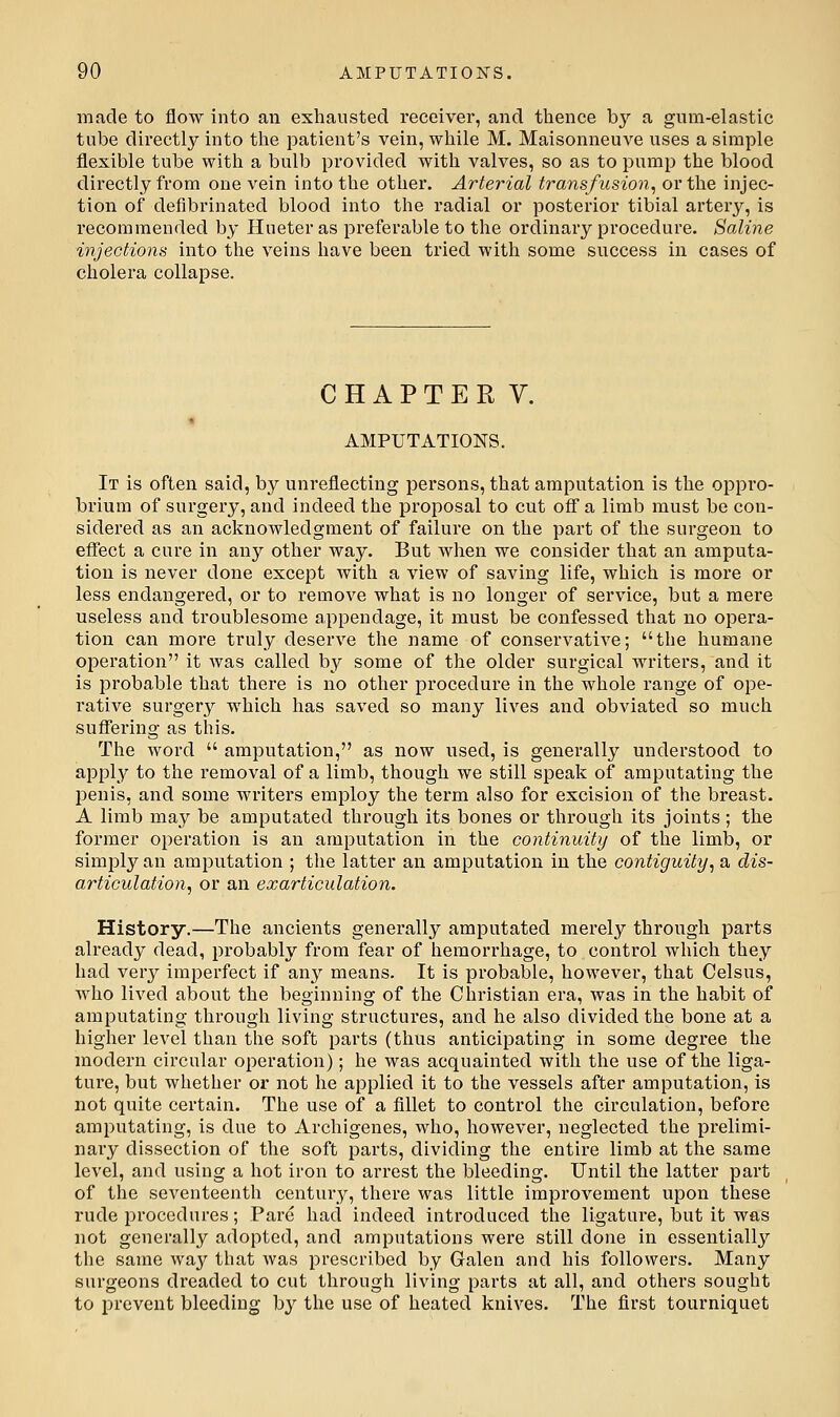 made to flow into an exhausted receiver, and thence by a gum-elastic tube directly into the patient's vein, while M. Maisonneuve uses a simple flexible tube with a bulb provided with valves, so as to pump the blood directly from one vein into the other. Arterial transfusion^ or the injec- tion of defibrinated blood into the radial or posterior tibial artery, is recommended by Hueter as preferable to the ordinary procedure. Saline injections into the veins have been tried with some success in cases of cholera collapse. CHAPTER V. AMPUTATIONS. It is often said, by unreflecting persons, that amputation is the oppro- brium of surgery, and indeed the proposal to cut off a limb must be con- sidered as an acknowledgment of failure on the part of the surgeon to effect a cure in any other way. But when we consider that an amputa- tion is never done except with a view of saving life, which is more or less endangered, or to remove what is no longer of service, but a mere useless and troublesome appendage, it must be confessed that no opera- tion can more truly deserve the name of conservative; the humane operation it was called by some of the older surgical writers, and it is probable that there is no other procedure in the whole range of ope- rative surgery which has saved so many lives and obviated so much suflTering as this. The word  amputation, as now used, is generally understood to apply to the removal of a limb, though we still speak of amputating the penis, and some writers employ the term also for excision of the breast. A limb may be amputated through its bones or through its joints; the former operation is an amputation in the continuity of the limb, or simply an amputation ; the latter an amputation in the contiguity^ a dis- articulation, or an exarticulation. History.—The ancients generally amputated merely through parts already dead, probably from fear of hemorrhage, to control which they had verj^ imperfect if any means. It is probable, however, that Celsus, who lived about the beginning of the Christian era, was in the habit of amputating through living structures, and he also divided the bone at a higher level than the soft parts (thus anticipating in some degree the modern circular operation); he was acquainted with the use of the liga- ture, but whether or not he applied it to the vessels after amputation, is not quite certain. The use of a fillet to control the circulation, before amputating, is due to Archigenes, who, however, neglected the prelimi- nary dissection of the soft parts, dividing the entire limb at the same level, and using a hot iron to arrest the bleeding. Until the latter part of the seventeenth century, there was little improvement upon these rude procedures; Pare had indeed introduced the ligature, but it was not generally adopted, and amputations wei*e still done in essentially the same wa3'^ that was prescribed by Galen and his followers. Many surgeons dreaded to cut through living parts at all, and others sought to prevent bleeding by the use of heated knives. The first tourniquet