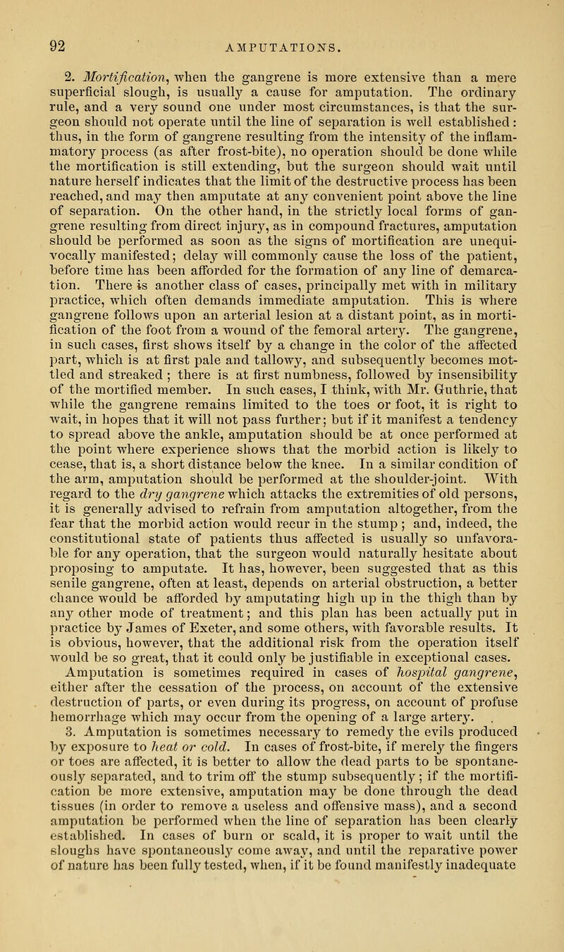 2. Mortification^ when the gangrene is more extensive than a mere superficial slough, is usually a cause for amputation. The ordinary rule, and a very sound one under most circumstances, is that the sur- geon should not operate until the line of separation is well established: thus, in the form of gangrene resulting from the intensity of the inflam- matory process (as after frost-bite), no operation should be done while the mortification is still extending, but the surgeon should wait until nature herself indicates that the limit of the destructive process has been reached, and may then amputate at any convenient point above the line of separation. On the other hand, in the strictly local forms of gan- grene resulting from direct injurj^, as in compound fractures, amputation should be performed as soon as the signs of mortification are unequi- vocally manifested; delay will commonly cause the loss of the patient, before time has been afforded for the formation of any line of demarca- tion. There is another class of cases, principally met with in military practice, which often demands immediate amputation. This is where gangrene follows upon an arterial lesion at a distant point, as in morti- fication of the foot from a wound of the femoral artery. The gangrene, in such cases, first shows itself by a change in the color of the affectecl l^art, which is at first pale and tallowy, and subsequently becomes mot- tled and streaked ; there is at first numbness, followed by insensibility of the mortified member. In such cases, I think, with Mr. Guthrie, that while the gangrene remains limited to the toes or foot, it is right to wait, in hopes that it will not pass further; but if it manifest a tendency to spread above the ankle, amputation should be at once performed at the point where experience shows that the morbid action is likely to cease, that is, a short distance below the knee. In a similar condition of the arm, amputation should be performed at the shoulder-joint. With regard to the dry gangrene'wh.S.ch. attacks the extremities of old persons, it is generally advised to refrain from amputation altogether, from the fear that the morbid action would recur in the stump ; and, indeed, the constitutional state of patients thus affected is usually so unfavora- ble for any operation, that the surgeon would naturally hesitate about proposing to amputate. It has, however, been suggested that as this senile gangrene, often at least, depends on arterial obstruction, a better chance would be afforded by amputating high up in the thigh than by any other mode of treatment; and this plan has been actually put in practice by James of Exeter, and some others, with favorable results. It is obvious, however, that the additional risk from the operation itself Avould be so great, that it could only be justifiable in exceptional cases. Amputation is sometimes required in cases of hospital gangrene, either after the cessation of the process, on account of the extensive destruction of parts, or even during its progress, on account of profuse hemorrhage which may occur from the opening of a large artery. 3. Amputation is sometimes necessary to remedy the evils produced by exposure to heat or cold. In cases of frost-bite, if merely the fingers or toes are affected, it is better to allow the dead parts to be spontane- ously separated, and to trim off* the stump subsequently; if the mortifi- cation be more extensive, amputation may be done through the dead tissues (in order to remove a useless and offensive mass), and a second amputation be performed when the line of separation has been clearly established. In cases of burn or scald, it is proper to wait until the sloughs have spontaneously come aAvay, and until the reparative power of nature has been fully tested, when, if it be found manifestly inadequate