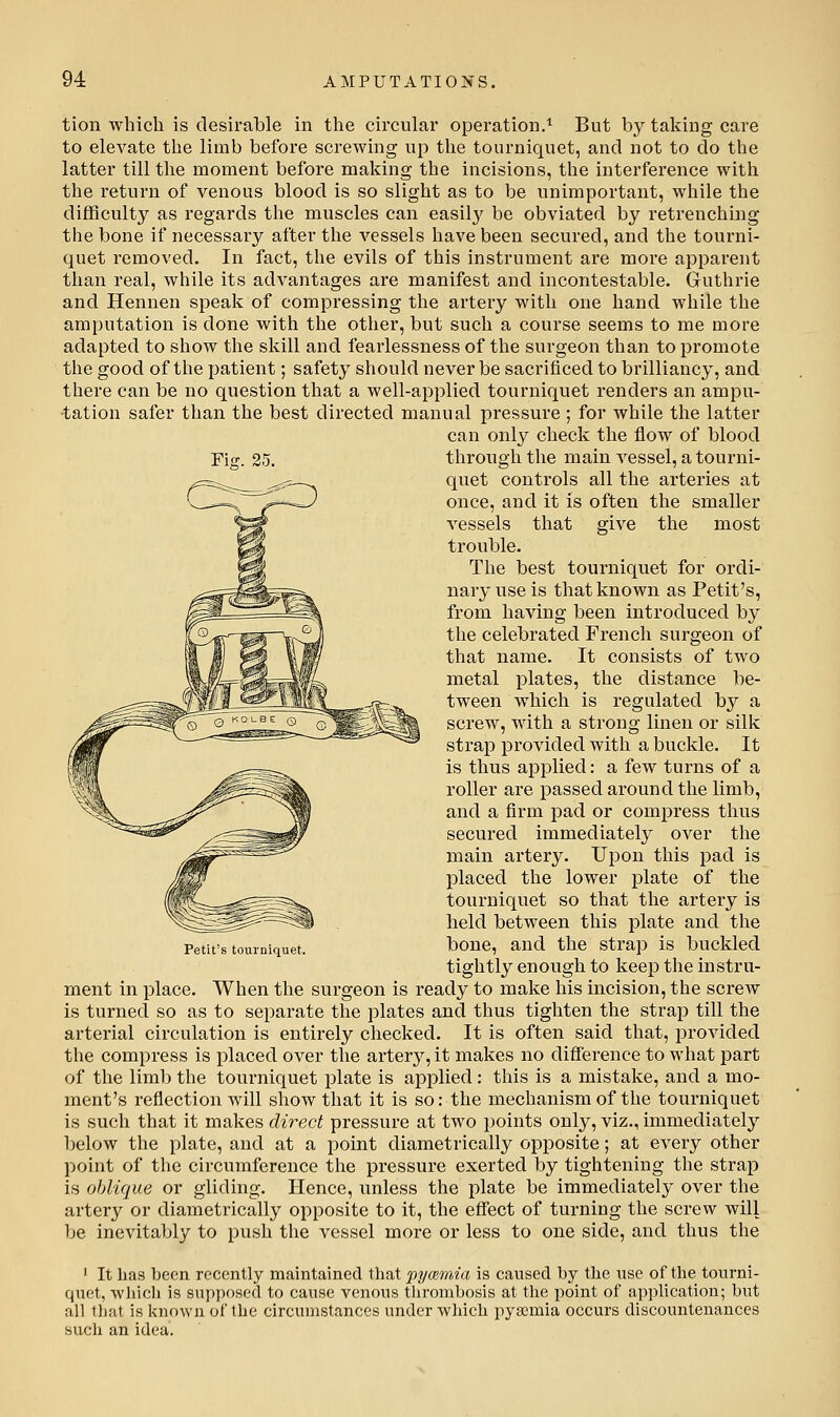 tion which is desirable in the circular operation.'' But by taking care to elevate the limb before screwing up the tourniquet, and not to do the latter till the moment before making the incisions, the interference with the return of venous blood is so slight as to be unimportant, while the difficulty as regards the muscles can easily be obviated by retrenching the bone if necessary after the vessels have been secured, and the tourni- quet removed. In fact, the evils of this instrument are more apparent than real, while its advantages are manifest and incontestable. Guthrie and Hennen speak of compressing the artery with one hand while the amputation is done with the other, but such a course seems to me more adapted to show the skill and fearlessness of the surgeon than to promote the good of the patient; safety should never be sacrificed to brilliancy, and there can be no question that a well-applied tourniquet renders an ampu- tation safer than the best directed manual pressure ; for while the latter can only check the flow of blood Fig. 35. through the main vessel, a tourni- quet controls all the arteries at once, and it is often the smaller vessels that give the most trouble. The best tourniquet for ordi- nary use is that known as Petit's, from having been introduced by the celebrated French surgeon of that name. It consists of two metal plates, the distance be- tween which is regulated by a screw, with a strong linen or silk strap provided with a buckle. It is thus applied; a few turns of a roller are passed around the limb, and a firm pad or compress thus secured immediately over the main artery. Upon this pad is placed the lower plate of the tourniquet so that the artery is held between this plate and the Petit's tourniquet. bonc, and the Strap is buckled tightly enough to keep the instru- ment in place. When the surgeon is ready to make his incision, the screw is turnecl so as to separate the plates and thus tighten the strap till the arterial circulation is entirely checked. It is often said that, provided the compress is placed over the artery, it makes no difference to what part of the limb the tourniquet plate is applied: this is a mistake, and a mo- ment's reflection will show that it is so: the mechanism of the tourniquet is such that it makes direct pressure at two points only, viz., immediately below the plate, and at a point diametrically opposite; at every other point of the circumference the pressure exerted by tightening the strap is oblique or gliding. Hence, unless the plate be immediately over the artery or diametrically opposite to it, the effect of turning the screw will be inevitably to push the vessel more or less to one side, and thus the ■ It has been recently maintained that pymmia is caused by the use of the tourni- quet, which is supposed to cause venous tlirombosis at the point of application; but all that is known of the circumstances under which pyaemia occurs discountenances such an idea.