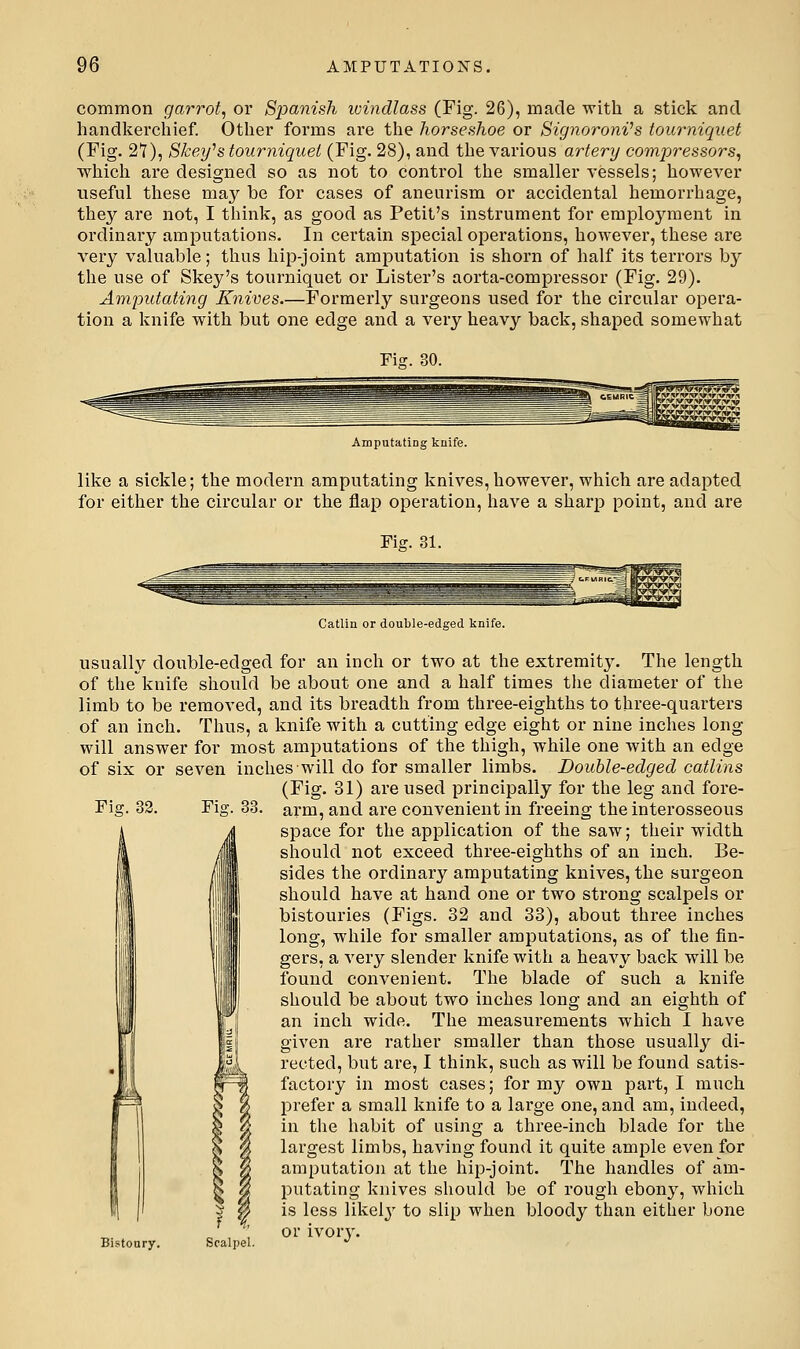 common garrot, or Spanish windlass (Fig. 26), made with a stick and handkerchief. Other forms are the horseshoe or Signoroni's tourniquet (Fig. 27), Skeyh tourniquet (Fig. 28), and the various artery compressors^ which are designed so as not to control the smaller vessels; however useful these may be for cases of aneurism or accidental hemorrhage, the}'' are not, I think, as good as Petit's instrument for employment in ordinaiy amputations. In certain special operations, however, these are very valuable; thus hip-joint amputation is shorn of half its terrors by the use of Skey's tourniquet or Lister's aorta-compressor (Fig. 29). Amputating Knives.—Formerly surgeons used for the circular opera- tion a knife with but one edge and a very heavy back, shaped somewhat Fis. 30. AmputatiDg knife. like a sickle; the modern amputating knives, however, which are adapted for either the circular or the flap operation, have a sharp point, and are Fig. 31. Fis. 33. Catlin or double-edged knife. usually double-edged for an inch or two at the extremity. The length of the knife should be about one and a half times the diameter of the limb to be removed, and its breadth from three-eighths to three-quarters of an inch. Thus, a knife with a cutting edge eight or nine inches long- will answer for most amputations of the thigh, while one with an edge of six or seven inches will do for smaller limbs. Double-edged catlins (Fig. 31) are used principally for the leg and fore- Fig. 33. arm, and are convenient in freeing the interosseous space for the application of the saw; their width should not exceed three-eighths of an inch. Be- sides the ordinary amputating knives, the surgeon should have at hand one or two strong scalpels or bistouries (Figs. 32 and 33), about three inches long, while for smaller amputations, as of the fin- gers, a very slender knife with a heavy back will be found convenient. The blade of such a knife should be about two inches long and an eighth of an inch wide. The measurements which I have given are rather smaller than those usually di- rected, but are, I think, such as will be found satis- factory in most cases; for my own part, I much prefer a small knife to a lai'ge one, and am, indeed, in the habit of using a three-inch blade for the largest limbs, having found it quite ample even for araputatioji at the hip-joint. The handles of am- putating knives should be of rough ebony, which is less likely to slip when bloody than either bone or ivor}'. Bistoury. Scalpel.