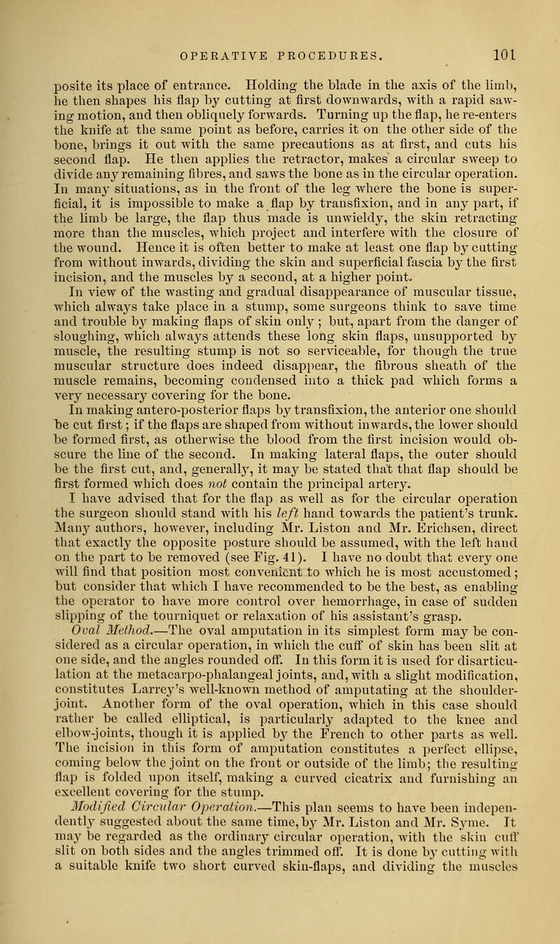 posite its place of entrance. Holding the blade in the axis of the limb, he then shapes his flap by cutting at first downwards, with a rapid saw- ing motion, and then obliquely forwards. Turning up the flap, he re-enters the knife at the same point as before, carries it on the other side of the bone, brings it out with the same precautions as at first, and cuts his second flap. He then applies the retractor, makes a circular sweep to divide any remaining fibres, and saws the bone as in the circular operation. In many situations, as in the front of the leg where the bone is supex*- ficial, it is impossible to make a flap by transfixion, and in any part, if the limb be large, the flap thus made is unwieldy, the skin retracting more than the muscles, which project and interfere with the closure of the wound. Hence it is often better to make at least one flap by cutting from without inwards, dividing the skin and superficial fascia by the first incision, and the muscles by a second, at a higher point. In view of the wasting and gradual disappearance of muscular tissue, which always take place in a stump, some surgeons think to save time and trouble by making flaps of skin only ; but, apart from the danger of sloughing, which always attends these long skin flaps, unsupported by muscle, the resulting stump is not so serviceable, for though the true muscular structure does indeed disappear, the fibrous sheath of the muscle remains, becoming condensed into a thick pad which forms a very necessary covering for the bone. In making antero-posterior flaps by transfixion, the anterior one should be cut first; if the flaps are shaped from without inwards, the lower should be formed first, as otherwise the blood from the first incision would ob- scure the line of the second. In making lateral flaps, the outer should be the first cut, and, generally, it may be stated that that flap should be first formed which does not contain the principal artery. I have advised that for the flap as w^ell as for the circular operation the surgeon sliould stand with his left hand towards the patient's trunk. Many authors, however, including Mr. Liston and Mr. Erichsen, direct that exactly the opposite posture should be assumed, with the left hand on the part to be removed (see Fig. 41). I have no doubt that every one will find that position most convenient to which he is most accustomed ; but consider that which I have recommended to be the best, as enabling the operator to have more control over hemorrliage, in case of sudden slipping of the tourniquet or relaxation of his assistant's grasp. Oval Method.—The oval amputation in its simplest form maj' be con- sidered as a circular operation, in which the cuflT of skin has been slit at one side, and the angles rounded ofi. In this form it is used for disarticu- lation at the metacarpo-phalangeal joints, and, with a slight modification, constitutes Larrey's well-known method of amputating at the shoulder- joint. Another form of the oval operation, which in this case should rather be called elliptical, is particularly adapted to the knee and elbow-joints, though it is applied by the French to other parts as well. The incision in this form of amputation constitutes a perfect ellipse, coming below the joint on the front or outside of the limb; the resulting flap is folded upon itself, making a curved cicatrix and furnishing an excellent coA^ering for the stump. Modified Circular Operation.—This plan seems to have been indepen- dently suggested about the same time, by Mr. Liston and Mr. Syme. It ma^^ be regarded as the ordinary circular operation, with the skin cuft' slit on both sides and the angles trimmed oft'. It is done by cutting with a suitable knife two short curved skin-flaps, and dividing the muscles