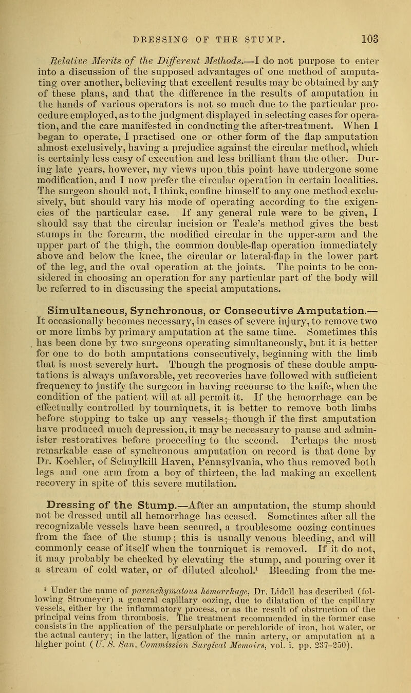 Relative Merits of the Different Methods.—I do not purpose to euter into a discussion of the supposed advantages of one method of amputa- ting over anotlier, believing that excellent results may be obtained by any of these plans, and that the difference in the results of amputation iu the hands of various operators is not so much due to the particular pro- cedure employed, as to the judgment displayed in selecting cases for opera- tion, and the care manifested in conducting the after-treatment. When I began to operate, I i^ractised one or other form of the flap amputation almost exclusively, having a prejudice against the circular method, which is certainly less easy of execution and less brilliant than the other. Dur- ing late years, however, my views upon,this point have undergone some modification, and I now prefer the circular operation in certain localities. The surgeon should not, I think, confine himself to any one method exclu- sively, but should vary his mode of operating according to the exigen- cies of the particular case. If any general rule were to be given, I should say that the circular incision or Teale's method gives the best stumps in the forearm, the modified circular in the upper-arm and the upper part of the thigh, the common double-flap operation immediately above and below the knee, the circular or lateral-flap iu the lower part of the leg, and the oval operation at the joints. The points to be con- sidered in choosing an operation for any particular part of the body will be referred to in discussing the special amputations. Simultaneous, Synchronous, or Consecutive Amputation.— It occasionally becomes necessary, in cases of severe injury, to remove two or more limbs by primary amputation at the same time. Sometimes this has been done by two surgeons operating simultaneously, but it is better for one to do both amputations consecutively, beginning with the limb that is most severely hurt. Though the prognosis of these double ampu- tations is always unfavorable, yet recoveries have followed with sufficient frequency to justify the surgeon in having recourse to the knife, when the condition of the patient will at all permit it. If the hemorrhage can be eff^ectuall^r controlled by tourniquets, it is better to remove both limbs before stopping to take up any vessels; though if the first amputation have produced much depression,it maybe necessarj'-to pause and admin- ister restoratives before proceeding to the second. Perhaps the most remarkable case of synchronous amputation on record is that done by Dr. Koehler, of Schuylkill Haven, Pennsylvania, who thus removed both legs and one arm from a boy of thirteen, the lad making an excellent recovery in spite of this severe mutilation. Dressing of the Stump,—After an amputation, the stump should not be dressed until all hemorrhage has ceased. Sometimes after all the recognizable vessels have been secured, a troublesome oozing continues from the face of the stump ; this is usually venous bleeding, and will commonly cease of itself when the tourniquet is removed. If it do not, it may probably be checked by elevating the stump, and pouring over it a stream of cold water, or of diluted alcohol.^ Bleeding from the me- ' Under the. name of parenc7iymatoti.s Jiemorrhage, Dr. Liclell lias described (fol- lowing Stromeyer) a general capillary oozing, due to dilatation of tlie capillary vessels, either by the inflammatory process, or as tlae result of obstruction of the principal veins from thrombosis. The treatment recommended in the former case consists in the applicaticm of the persulphate or perchloride of iron, hot water, or the actual cautery; in the latter, ligation of the main arter^y, or amputation at a higher point (IT. 8. San. Commission Surgical Memoirs, vol. i. pp. 237-350).