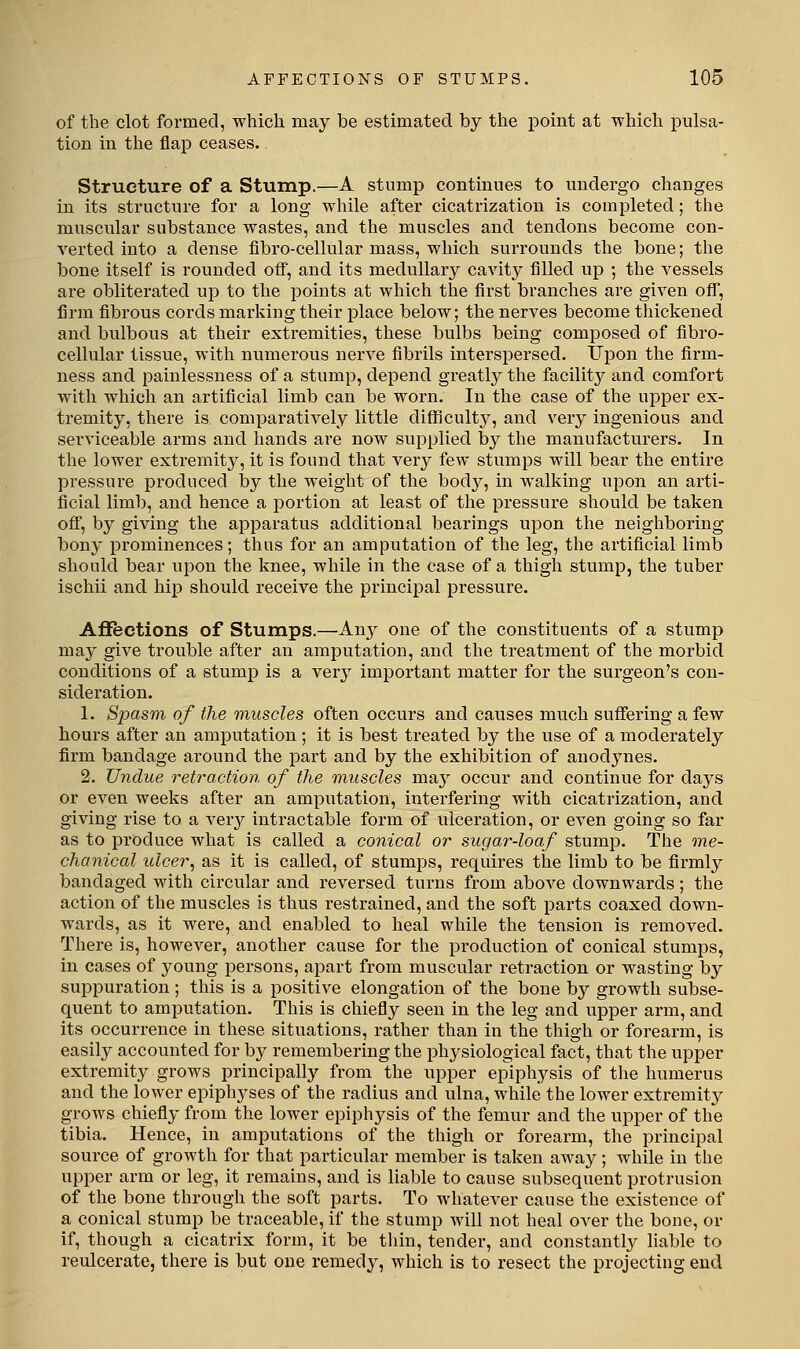 of the clot formed, which may be estimated by the point at which pulsa- tion in the flap ceases. Structure of a Stump.—A stump continues to undergo changes in its structure for a long while after cicatrization is completed; the muscular substance wastes, and the muscles and tendons become con- verted into a dense fibro-cellular mass, which surrounds the bone; the bone itself is rounded off, and its medullary cavity filled up ; the vessels are obliterated up to the points at which the first branches are given off, firm fibrous cords marking their place below; the nerves become thickened and bulbous at their extremities, these bulbs being composed of fibro- cellular tissue, with numerous nerve fibrils interspersed. Upon the firm- ness and painlessness of a stump, depend greatly the facility and comfort with which an artificial limb can be worn. In the case of the upper ex- tremity, there is comparatively little difficulty, and very ingenious and serviceable arms and hands are now supplied by the manufacturers. In the lower extremity, it is found that very few stumps will bear the entire pressure produced by the weight of the body, in walking upon an arti- ficial liml}, and hence a portion at least of the pressure should be taken off, by giving the apparatus additional bearings upon the neighboring bony prominences; thus for an amputation of the leg, the artificial limb should bear upon the knee, while in the case of a thigh stump, the tuber ischii and hip should receive the principal pressure. Affections of Stumps.—Au}^ one of the constituents of a stump may give trouble after an amputation, and the treatment of the morbid conditions of a stump is a ver}' important matter for the surgeon's con- sideration. 1. Spasm of the muscles often occurs and causes much suffering a few hours after an amputation; it is best treated by the use of a moderately firm bandage around the part and by the exhibition of anodynes. 2. Undue retraction of the muscles may occur and continue for days or even weeks after an amputation, interfering with cicatrization, and giving rise to a very intractable form of ulceration, or even going so far as to produce what is called a conical or sugar-loaf stump. The me- chanical ulcer, as it is called, of stumps, requires the limb to be firmly bandaged with circular and reversed turns from above downwards; the action of the muscles is thus restrained, and the soft parts coaxed down- wards, as it were, and enabled to heal while the tension is removed. There is, however, another cause for the production of conical stumps, in cases of young persons, apart from muscular retraction or wasting by suppuration; this is a positive elongation of the bone hy growth subse- quent to amputation. This is chiefly seen in the leg and upper arm, and its occurrence in these situations, rather than in the thigh or forearm, is easily accounted for by remembering the physiological fact, that the upper extremity grows principally from the upper epiphysis of the humerus and the lower epiphyses of the radius and ulna, while the lower extremity grows chiefly from the lower epiphysis of the femur and the upper of the tibia. Hence, in amputations of the thigh or forearm, the principal source of growth for that particular member is taken away; while in the upper arm or leg, it remains, and is liable to cause subsequent protrusion of the bone through the soft parts. To whatever cause the existence of a conical stump be traceable, if the stump will not heal over the bone, or if, though a cicatrix form, it be thin, tender, and constantly liable to reulcerate, there is but one remedy, which is to resect the projecting end