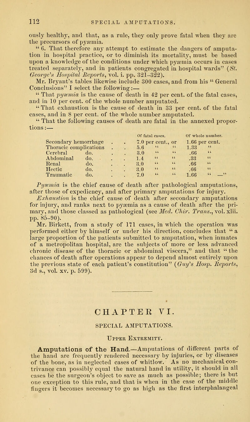 ously healthy, and that, as a rule, they only prove fatal when they are the precursors of pysemia.  6. That therefore any attempt to estimate the dangers of amputa- tion in hospital practice, or to diminish its mortality, must be hased upon a knowledge of the conditions under which pyaemia occurs in cases treated separately, and in patients congregated in hospital wards (St. George^s Hoapital Beports, a^oI. i. pp. 321-322). Mr. Bryant's tables likewise include 300 cases, and from his  General Conclusions I select the following:—  That pyaemia is the cause of death in 42 per cent, of the fatal cases, and in 10 per cent, of the whole number amputated.  That exhaustion is the cause of death in 33 per cent, of the fatal cases, and in 8 per cent, of the whole number amputated.  That the following causes of death are fatal in the annexed propor- tions :— Secondary hemorrhage Thoracic complications Cerebral do. Abdominal do. Renal do. Hectic do. Traumatic do. Of fatal cases. Of whole number 7.0 per cent. or 1.66 per cent. 5.6 1.33 3.0 .66 1.4 .33 3.0 .66 3.0 .66 7.0   1.66  — Pysemia is the chief cause of death after pathological amputations, after those of expediency, and after primary amputations for injury. Exhaustion is the chief cause of death after secondary amputations for injury, and ranks next to pysemia as a cause of death after the pri- mary, and those classed as patliological (see Med. Ghir. Trans..^ vol. xlii. pp. 85-90). Mr. Birkett, from a study of lYl cases, in which the operation was performed either by himself or under his direction, concludes that  a large proportion of the patients submitted to amputation, when inmates of a metropolitan hospital, are the subjects of more or less advanced chronic disease of the thoracic or abdominal viscera, and that  the chances of death after operations appear to depend almost entirely upon tlie previous state of each patient's constitution {Guy's Hosp. Reports, 3d s., vol. XV. p. 599). CHAPTEKVI. SPECIAL AMPUTATIONS. Upper Extremity. Amputations of the Hand.—Amputations of different parts of the hand are frequently rendered necessary by injuries, or by diseases of the bone, as in neglected cases of whitlow. As no mechanical con- trivance can possibly equal the natural hand in utility, it should in all cases be the surgeon's object to save as much as possible; there is but one exception to this rule, and that is when in the case of the middle fingers it becomes necessary to go as high as the first interphalaugeal