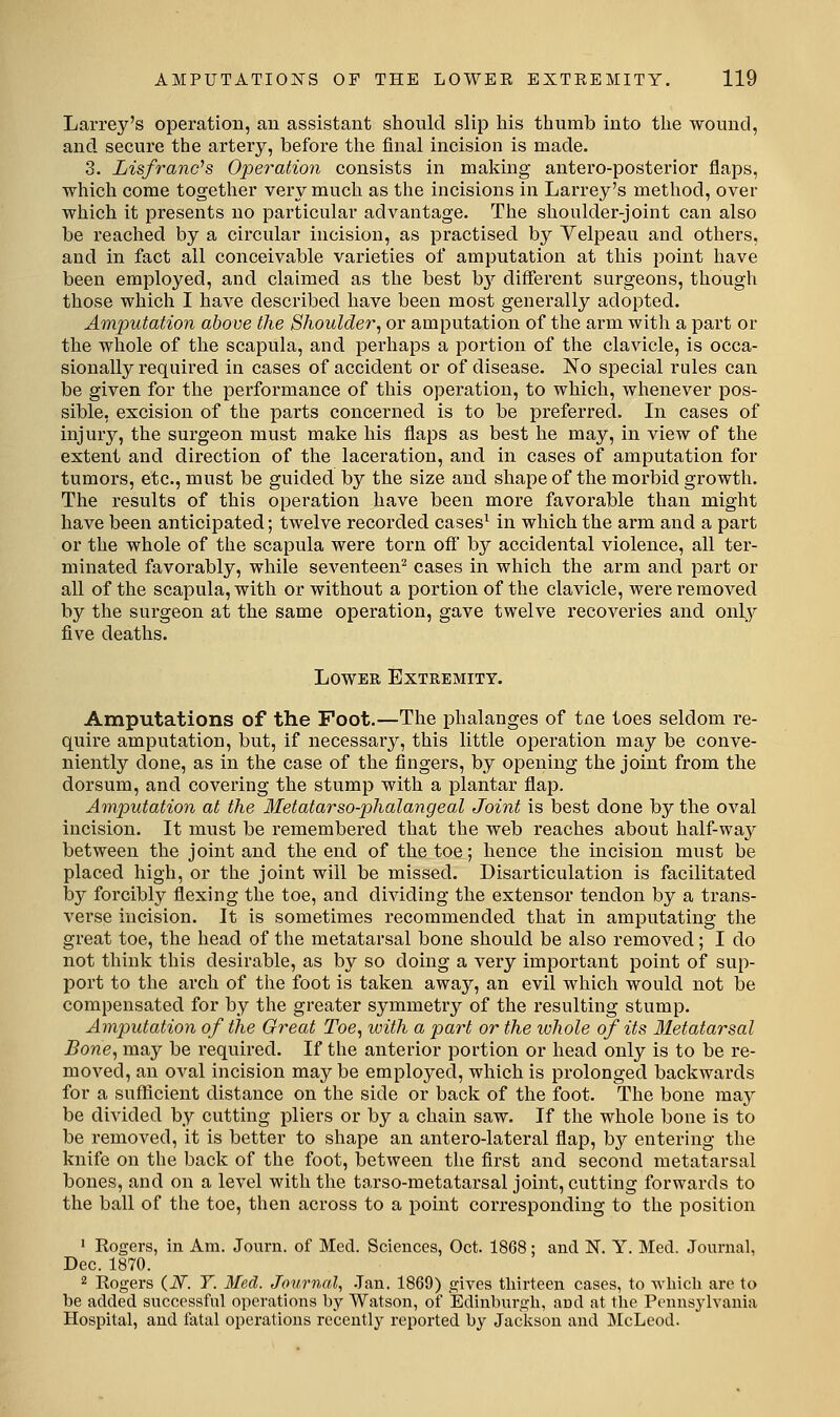 Larrey's operation, an assistant should slip his thumb into the wound, and secure the artery, before the final incision is made. 3. Lisfranc^s Operation consists in making antei'o-posterior flaps, which come together very much as the incisions in Larrey's method, over which it presents no particular advantage. The shoulder-joint can also be reached by a circular incision, as practised by Yelpeau and others, and in fact all conceivable varieties of amputation at this point have been employed, and claimed as the best \>y different surgeons, though those which I have described have been most generally adopted. Amputation above the Shoulder', or amputation of the arm with a part or the whole of the scapula, and perhaps a portion of the clavicle, is occa- sionally required in cases of accident or of disease. 'So special rules can be given for the performance of this operation, to which, whenever pos- sible, excision of the parts concerned is to be preferred. In cases of injury, the surgeon must make his flaps as best he may, in view of the extent and direction of the laceration, and in cases of amputation for tumors, etc., must be guided by the size and shape of the morbid growth. The results of this operation have been more favorable than might have been anticipated; twelve recorded cases^ in which the arm and a part or the whole of the scapula were torn off by accidental violence, all ter- minated favorably, while seventeen^ cases in which the arm and part or all of the scapula, with or without a portion of the clavicle, were removed by the surgeon at the same operation, gave twelve recoveries and only five deaths. Lower Extremity. Amputations of the Foot.—The phalanges of tue toes seldom re- quire amputation, but, if necessary, this little operation may be conve- niently done, as in the case of the fingers, by opening the joint from the dorsum, and covering the stump with a plantar flap. Amputation at the Metatarso-phalangeal Joint is best done by the oval incision. It must be remembered that the web reaches about half-way between the joint and the end of the toe; hence the incision must be placed high, or the joint will be missed. Disarticulation is facilitated by forcibly flexing the toe, and dividing the extensor tendon by a trans- verse incision. It is sometimes recommended that in amputating the great toe, the head of the metatarsal bone should be also removed; I do not think this desirable, as by so doing a very important point of sup- port to the arch of the foot is taken away, an evil which would not be compensated for by the greater symmetry of the resulting stump. Amputation of the Great Toe, ivith a part or the whole of its Metatarsal Bone, may be required. If the anterior portion or head only is to be re- moved, an oval incision maybe employed, which is prolonged backwards for a suflScient distance on the side or back of the foot. The bone may be divided by cutting pliers or by a chain saw. If the whole bone is to be removed, it is better to shape an antero-lateral flap, by enterhig the knife on the back of the foot, between the first and second metatarsal bones, and on a level with the tarso-metatarsal joint, cutting forwards to the ball of the toe, then across to a point corresponding to the position ' Rogers, in Am. Journ. of Med. Sciences, Oct. 1868; and N. Y. Med. Journal, Dec. 1870. 2 Rogers {N. T. Med. Journal, .Tan. 1869) gives thirteen cases, to wliicli are to be added successful operations by Watson, of Edinburgh, and at the Pennsylvania Hospital, and fatal operations recently reported by Jackson and McLcod.
